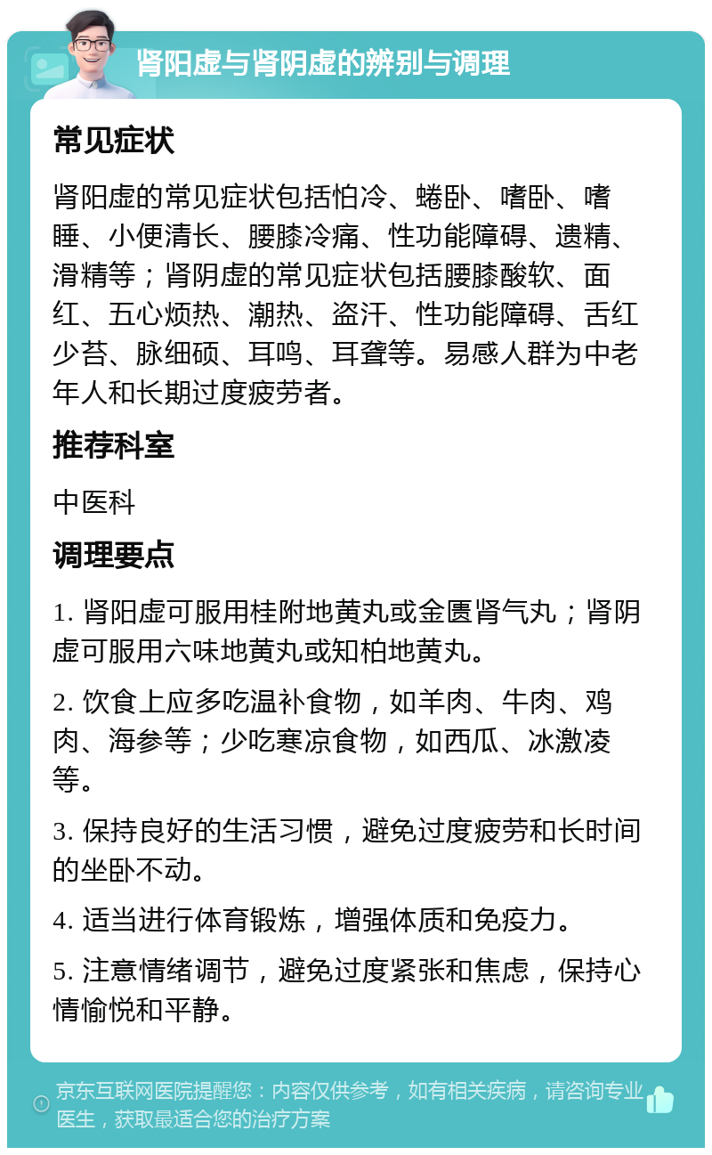 肾阳虚与肾阴虚的辨别与调理 常见症状 肾阳虚的常见症状包括怕冷、蜷卧、嗜卧、嗜睡、小便清长、腰膝冷痛、性功能障碍、遗精、滑精等；肾阴虚的常见症状包括腰膝酸软、面红、五心烦热、潮热、盗汗、性功能障碍、舌红少苔、脉细硕、耳鸣、耳聋等。易感人群为中老年人和长期过度疲劳者。 推荐科室 中医科 调理要点 1. 肾阳虚可服用桂附地黄丸或金匮肾气丸；肾阴虚可服用六味地黄丸或知柏地黄丸。 2. 饮食上应多吃温补食物，如羊肉、牛肉、鸡肉、海参等；少吃寒凉食物，如西瓜、冰激凌等。 3. 保持良好的生活习惯，避免过度疲劳和长时间的坐卧不动。 4. 适当进行体育锻炼，增强体质和免疫力。 5. 注意情绪调节，避免过度紧张和焦虑，保持心情愉悦和平静。