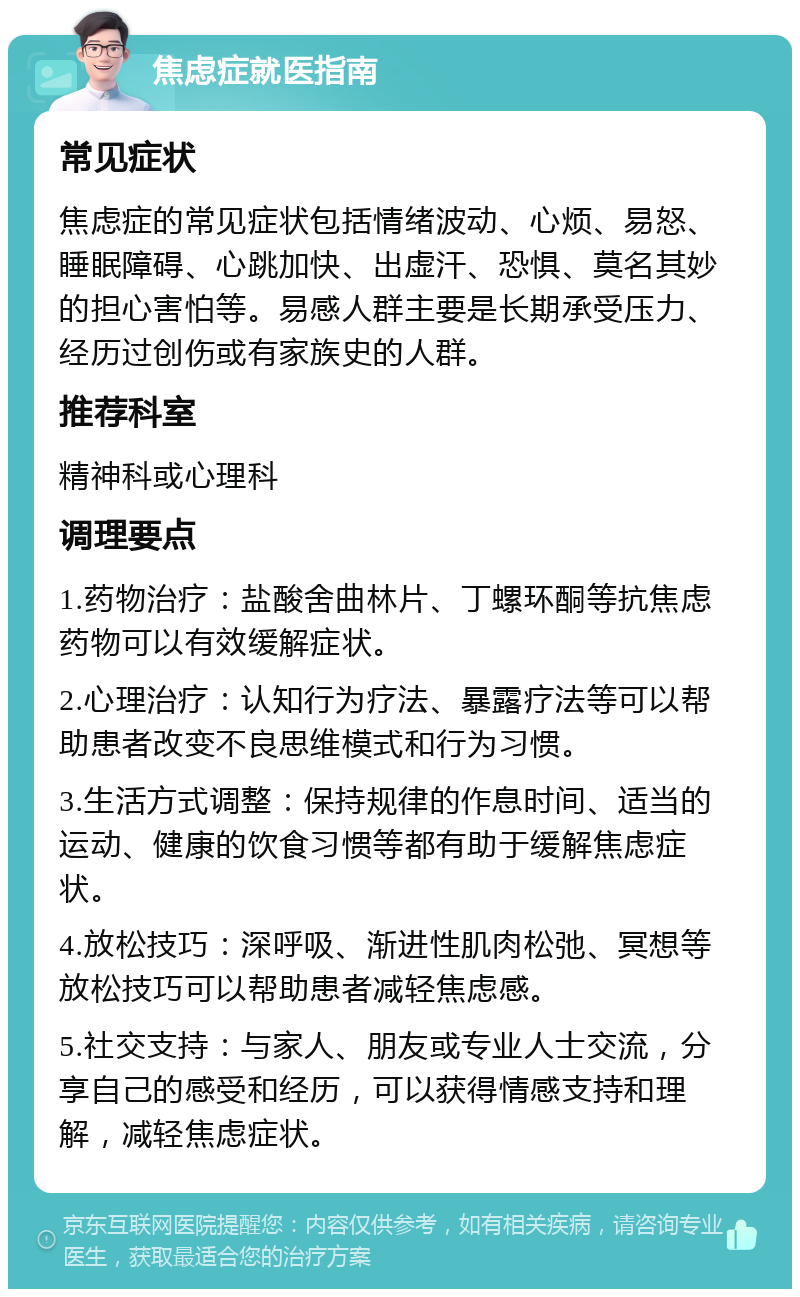 焦虑症就医指南 常见症状 焦虑症的常见症状包括情绪波动、心烦、易怒、睡眠障碍、心跳加快、出虚汗、恐惧、莫名其妙的担心害怕等。易感人群主要是长期承受压力、经历过创伤或有家族史的人群。 推荐科室 精神科或心理科 调理要点 1.药物治疗：盐酸舍曲林片、丁螺环酮等抗焦虑药物可以有效缓解症状。 2.心理治疗：认知行为疗法、暴露疗法等可以帮助患者改变不良思维模式和行为习惯。 3.生活方式调整：保持规律的作息时间、适当的运动、健康的饮食习惯等都有助于缓解焦虑症状。 4.放松技巧：深呼吸、渐进性肌肉松弛、冥想等放松技巧可以帮助患者减轻焦虑感。 5.社交支持：与家人、朋友或专业人士交流，分享自己的感受和经历，可以获得情感支持和理解，减轻焦虑症状。