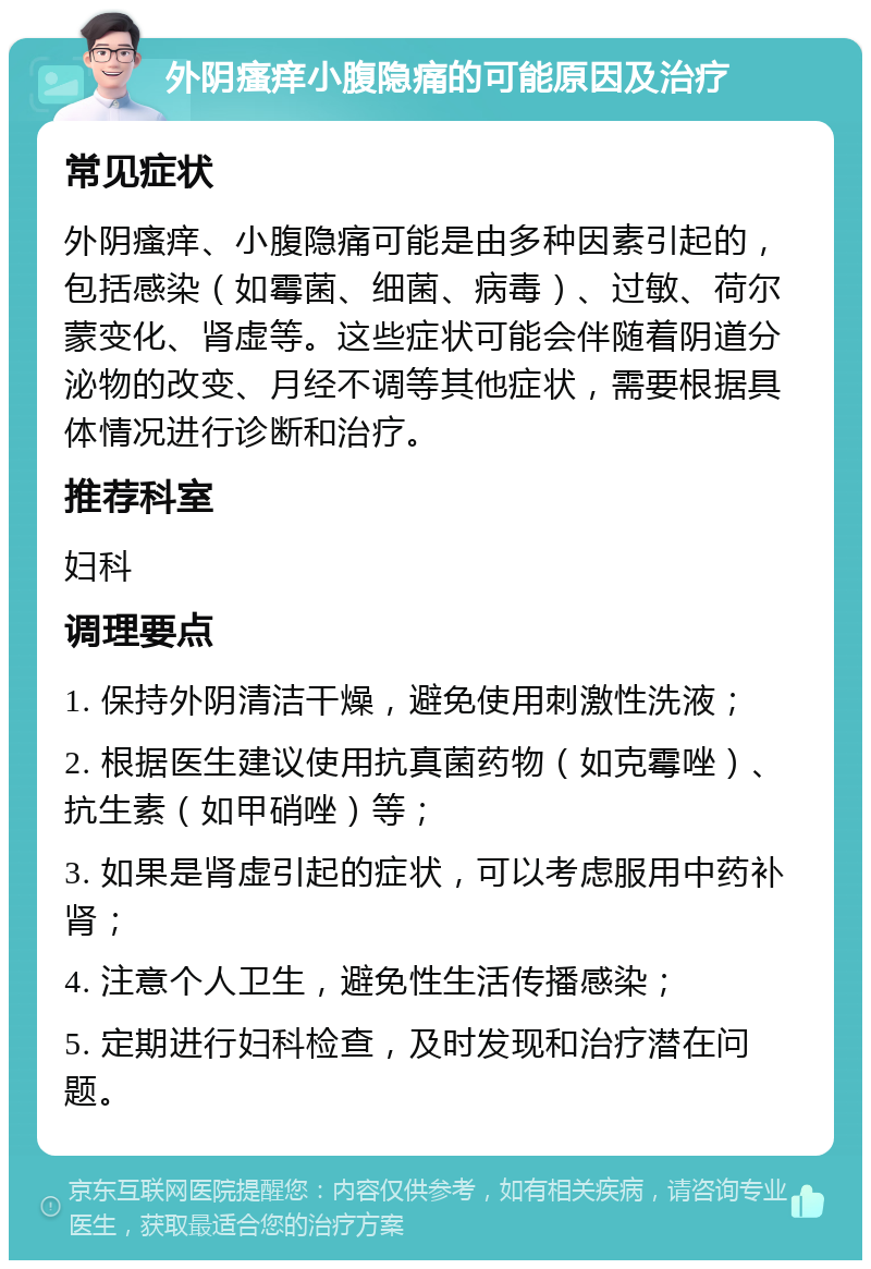 外阴瘙痒小腹隐痛的可能原因及治疗 常见症状 外阴瘙痒、小腹隐痛可能是由多种因素引起的，包括感染（如霉菌、细菌、病毒）、过敏、荷尔蒙变化、肾虚等。这些症状可能会伴随着阴道分泌物的改变、月经不调等其他症状，需要根据具体情况进行诊断和治疗。 推荐科室 妇科 调理要点 1. 保持外阴清洁干燥，避免使用刺激性洗液； 2. 根据医生建议使用抗真菌药物（如克霉唑）、抗生素（如甲硝唑）等； 3. 如果是肾虚引起的症状，可以考虑服用中药补肾； 4. 注意个人卫生，避免性生活传播感染； 5. 定期进行妇科检查，及时发现和治疗潜在问题。