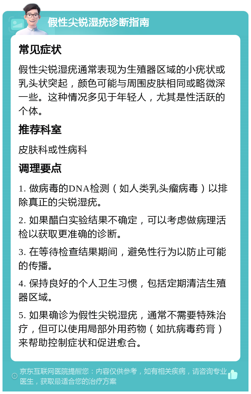 假性尖锐湿疣诊断指南 常见症状 假性尖锐湿疣通常表现为生殖器区域的小疣状或乳头状突起，颜色可能与周围皮肤相同或略微深一些。这种情况多见于年轻人，尤其是性活跃的个体。 推荐科室 皮肤科或性病科 调理要点 1. 做病毒的DNA检测（如人类乳头瘤病毒）以排除真正的尖锐湿疣。 2. 如果醋白实验结果不确定，可以考虑做病理活检以获取更准确的诊断。 3. 在等待检查结果期间，避免性行为以防止可能的传播。 4. 保持良好的个人卫生习惯，包括定期清洁生殖器区域。 5. 如果确诊为假性尖锐湿疣，通常不需要特殊治疗，但可以使用局部外用药物（如抗病毒药膏）来帮助控制症状和促进愈合。