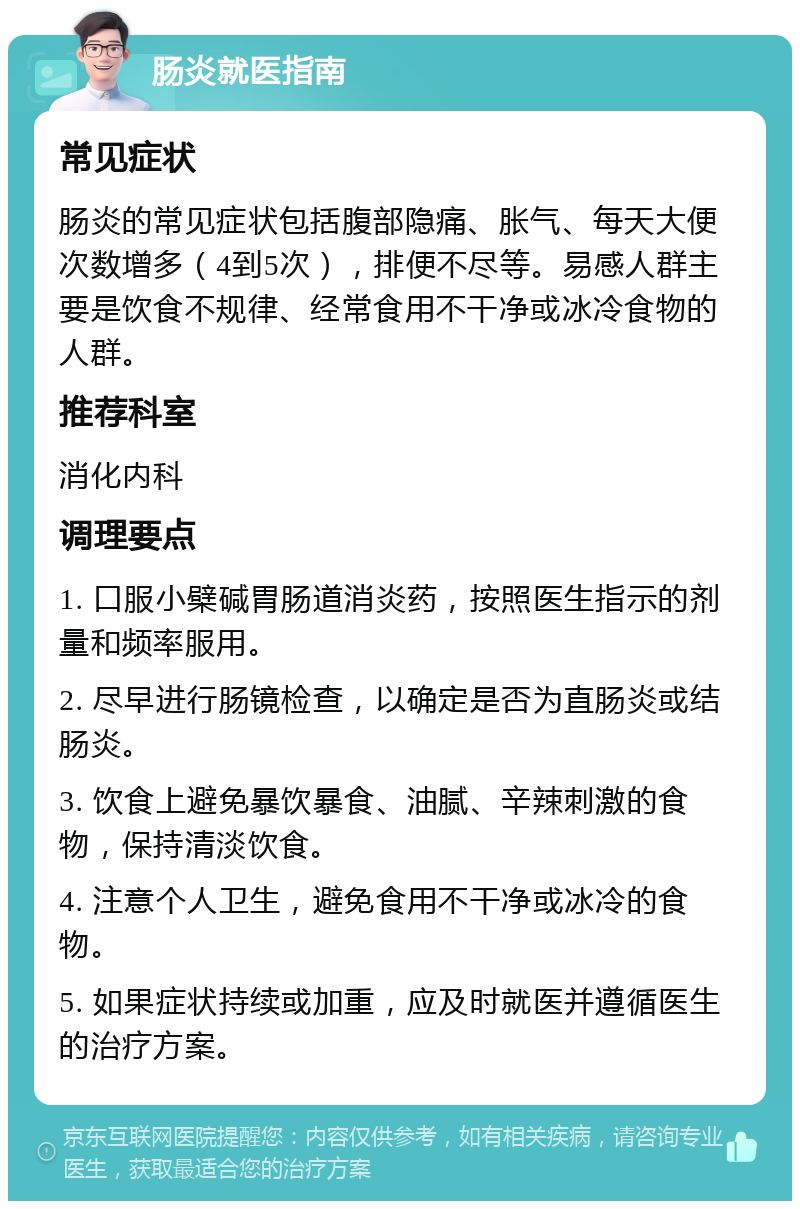 肠炎就医指南 常见症状 肠炎的常见症状包括腹部隐痛、胀气、每天大便次数增多（4到5次），排便不尽等。易感人群主要是饮食不规律、经常食用不干净或冰冷食物的人群。 推荐科室 消化内科 调理要点 1. 口服小檗碱胃肠道消炎药，按照医生指示的剂量和频率服用。 2. 尽早进行肠镜检查，以确定是否为直肠炎或结肠炎。 3. 饮食上避免暴饮暴食、油腻、辛辣刺激的食物，保持清淡饮食。 4. 注意个人卫生，避免食用不干净或冰冷的食物。 5. 如果症状持续或加重，应及时就医并遵循医生的治疗方案。