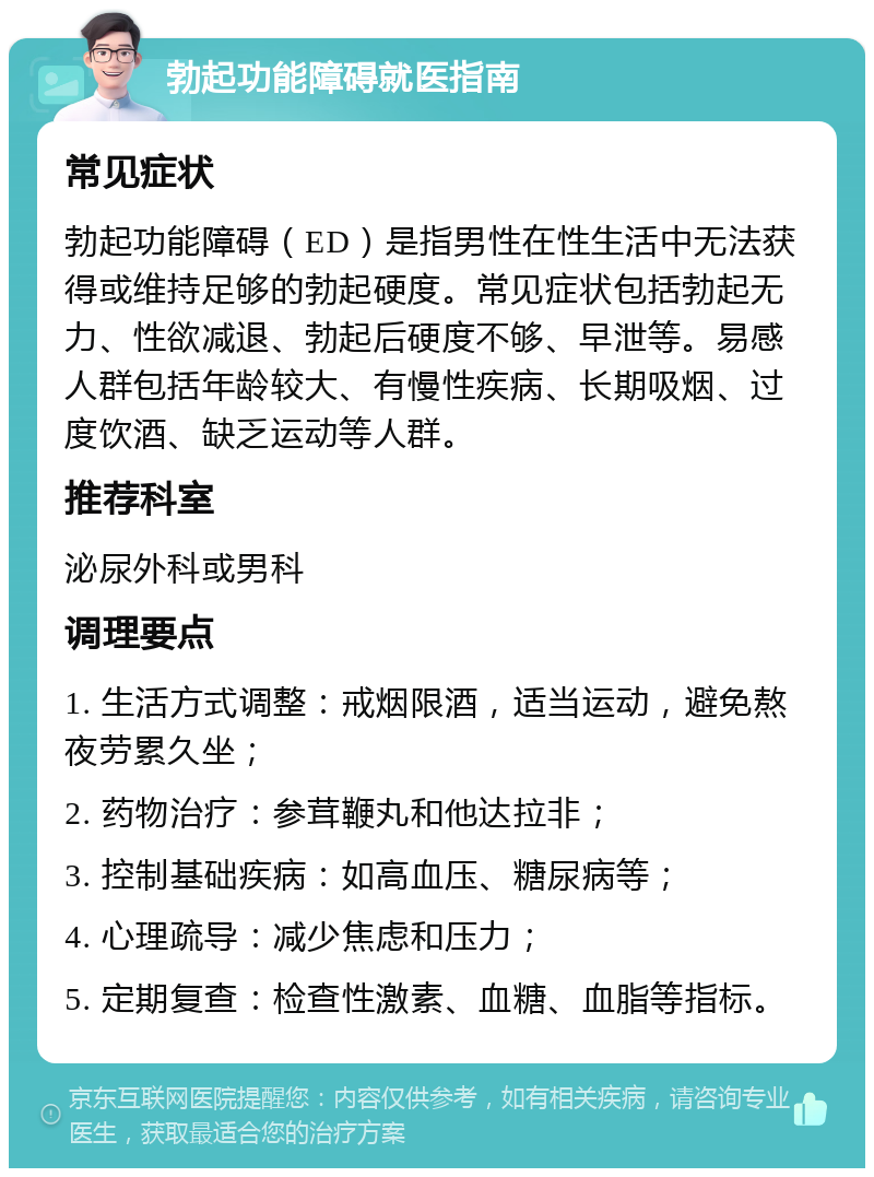 勃起功能障碍就医指南 常见症状 勃起功能障碍（ED）是指男性在性生活中无法获得或维持足够的勃起硬度。常见症状包括勃起无力、性欲减退、勃起后硬度不够、早泄等。易感人群包括年龄较大、有慢性疾病、长期吸烟、过度饮酒、缺乏运动等人群。 推荐科室 泌尿外科或男科 调理要点 1. 生活方式调整：戒烟限酒，适当运动，避免熬夜劳累久坐； 2. 药物治疗：参茸鞭丸和他达拉非； 3. 控制基础疾病：如高血压、糖尿病等； 4. 心理疏导：减少焦虑和压力； 5. 定期复查：检查性激素、血糖、血脂等指标。