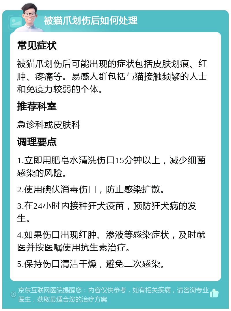 被猫爪划伤后如何处理 常见症状 被猫爪划伤后可能出现的症状包括皮肤划痕、红肿、疼痛等。易感人群包括与猫接触频繁的人士和免疫力较弱的个体。 推荐科室 急诊科或皮肤科 调理要点 1.立即用肥皂水清洗伤口15分钟以上，减少细菌感染的风险。 2.使用碘伏消毒伤口，防止感染扩散。 3.在24小时内接种狂犬疫苗，预防狂犬病的发生。 4.如果伤口出现红肿、渗液等感染症状，及时就医并按医嘱使用抗生素治疗。 5.保持伤口清洁干燥，避免二次感染。