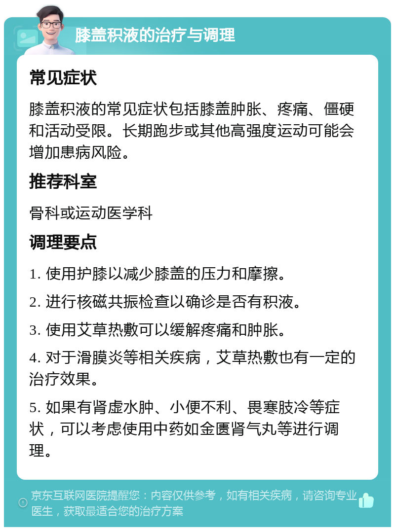 膝盖积液的治疗与调理 常见症状 膝盖积液的常见症状包括膝盖肿胀、疼痛、僵硬和活动受限。长期跑步或其他高强度运动可能会增加患病风险。 推荐科室 骨科或运动医学科 调理要点 1. 使用护膝以减少膝盖的压力和摩擦。 2. 进行核磁共振检查以确诊是否有积液。 3. 使用艾草热敷可以缓解疼痛和肿胀。 4. 对于滑膜炎等相关疾病，艾草热敷也有一定的治疗效果。 5. 如果有肾虚水肿、小便不利、畏寒肢冷等症状，可以考虑使用中药如金匮肾气丸等进行调理。