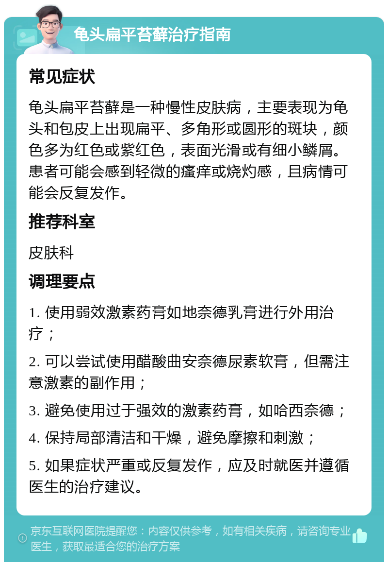 龟头扁平苔藓治疗指南 常见症状 龟头扁平苔藓是一种慢性皮肤病，主要表现为龟头和包皮上出现扁平、多角形或圆形的斑块，颜色多为红色或紫红色，表面光滑或有细小鳞屑。患者可能会感到轻微的瘙痒或烧灼感，且病情可能会反复发作。 推荐科室 皮肤科 调理要点 1. 使用弱效激素药膏如地奈德乳膏进行外用治疗； 2. 可以尝试使用醋酸曲安奈德尿素软膏，但需注意激素的副作用； 3. 避免使用过于强效的激素药膏，如哈西奈德； 4. 保持局部清洁和干燥，避免摩擦和刺激； 5. 如果症状严重或反复发作，应及时就医并遵循医生的治疗建议。