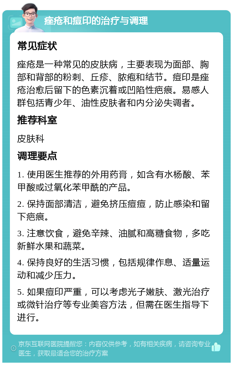 痤疮和痘印的治疗与调理 常见症状 痤疮是一种常见的皮肤病，主要表现为面部、胸部和背部的粉刺、丘疹、脓疱和结节。痘印是痤疮治愈后留下的色素沉着或凹陷性疤痕。易感人群包括青少年、油性皮肤者和内分泌失调者。 推荐科室 皮肤科 调理要点 1. 使用医生推荐的外用药膏，如含有水杨酸、苯甲酸或过氧化苯甲酰的产品。 2. 保持面部清洁，避免挤压痘痘，防止感染和留下疤痕。 3. 注意饮食，避免辛辣、油腻和高糖食物，多吃新鲜水果和蔬菜。 4. 保持良好的生活习惯，包括规律作息、适量运动和减少压力。 5. 如果痘印严重，可以考虑光子嫩肤、激光治疗或微针治疗等专业美容方法，但需在医生指导下进行。