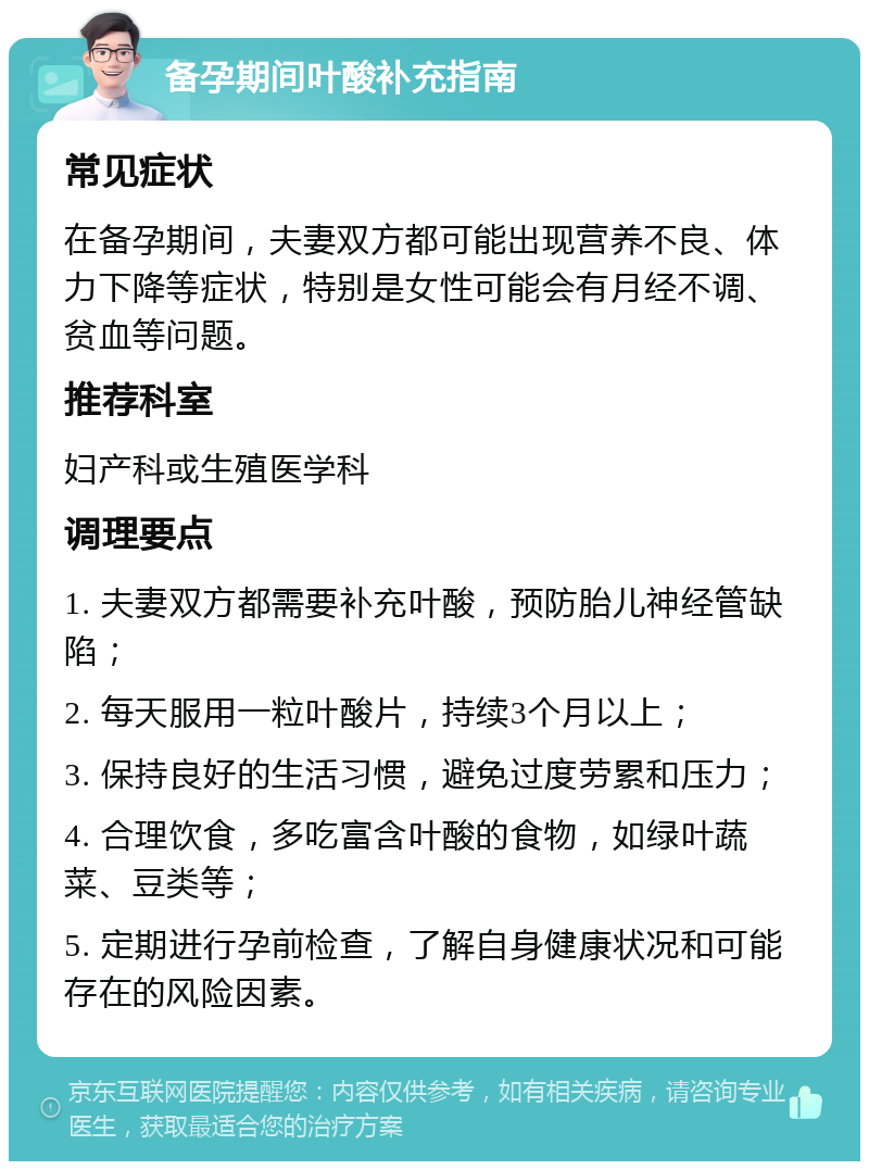 备孕期间叶酸补充指南 常见症状 在备孕期间，夫妻双方都可能出现营养不良、体力下降等症状，特别是女性可能会有月经不调、贫血等问题。 推荐科室 妇产科或生殖医学科 调理要点 1. 夫妻双方都需要补充叶酸，预防胎儿神经管缺陷； 2. 每天服用一粒叶酸片，持续3个月以上； 3. 保持良好的生活习惯，避免过度劳累和压力； 4. 合理饮食，多吃富含叶酸的食物，如绿叶蔬菜、豆类等； 5. 定期进行孕前检查，了解自身健康状况和可能存在的风险因素。