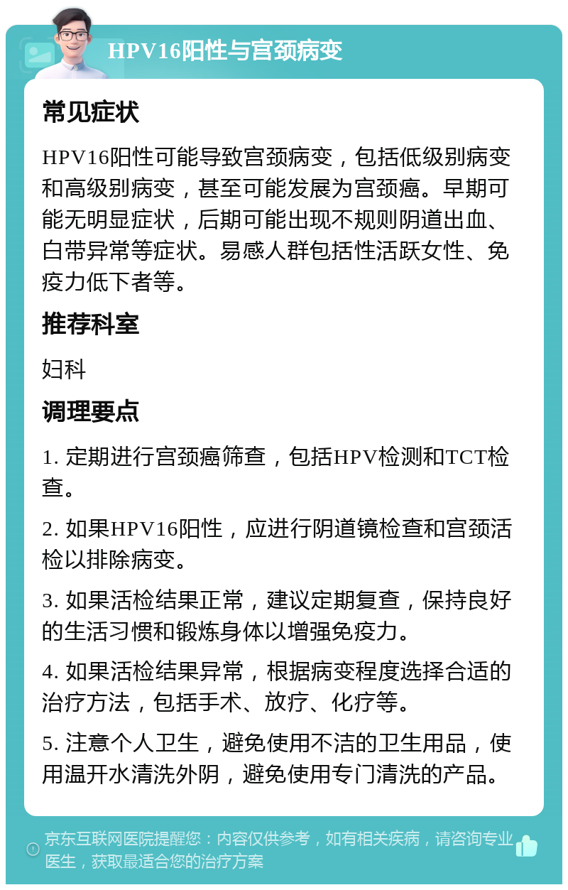 HPV16阳性与宫颈病变 常见症状 HPV16阳性可能导致宫颈病变，包括低级别病变和高级别病变，甚至可能发展为宫颈癌。早期可能无明显症状，后期可能出现不规则阴道出血、白带异常等症状。易感人群包括性活跃女性、免疫力低下者等。 推荐科室 妇科 调理要点 1. 定期进行宫颈癌筛查，包括HPV检测和TCT检查。 2. 如果HPV16阳性，应进行阴道镜检查和宫颈活检以排除病变。 3. 如果活检结果正常，建议定期复查，保持良好的生活习惯和锻炼身体以增强免疫力。 4. 如果活检结果异常，根据病变程度选择合适的治疗方法，包括手术、放疗、化疗等。 5. 注意个人卫生，避免使用不洁的卫生用品，使用温开水清洗外阴，避免使用专门清洗的产品。