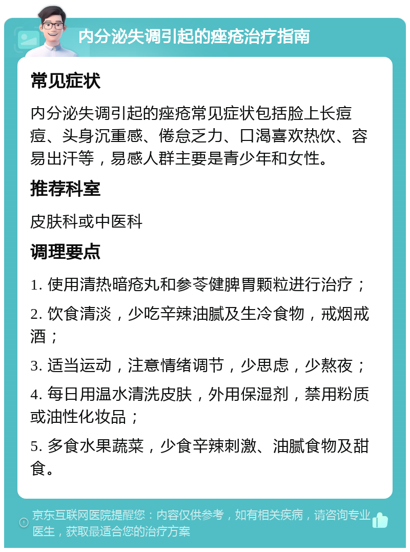 内分泌失调引起的痤疮治疗指南 常见症状 内分泌失调引起的痤疮常见症状包括脸上长痘痘、头身沉重感、倦怠乏力、口渴喜欢热饮、容易出汗等，易感人群主要是青少年和女性。 推荐科室 皮肤科或中医科 调理要点 1. 使用清热暗疮丸和参苓健脾胃颗粒进行治疗； 2. 饮食清淡，少吃辛辣油腻及生冷食物，戒烟戒酒； 3. 适当运动，注意情绪调节，少思虑，少熬夜； 4. 每日用温水清洗皮肤，外用保湿剂，禁用粉质或油性化妆品； 5. 多食水果蔬菜，少食辛辣刺激、油腻食物及甜食。