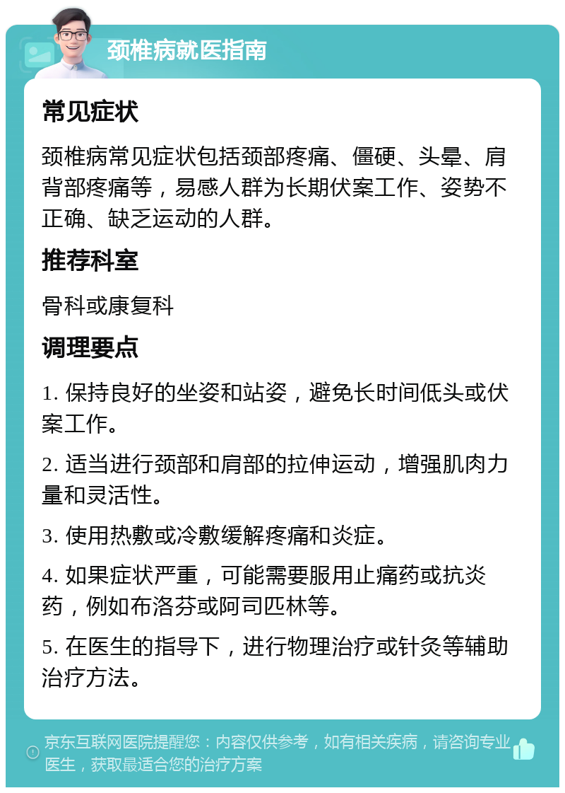 颈椎病就医指南 常见症状 颈椎病常见症状包括颈部疼痛、僵硬、头晕、肩背部疼痛等，易感人群为长期伏案工作、姿势不正确、缺乏运动的人群。 推荐科室 骨科或康复科 调理要点 1. 保持良好的坐姿和站姿，避免长时间低头或伏案工作。 2. 适当进行颈部和肩部的拉伸运动，增强肌肉力量和灵活性。 3. 使用热敷或冷敷缓解疼痛和炎症。 4. 如果症状严重，可能需要服用止痛药或抗炎药，例如布洛芬或阿司匹林等。 5. 在医生的指导下，进行物理治疗或针灸等辅助治疗方法。