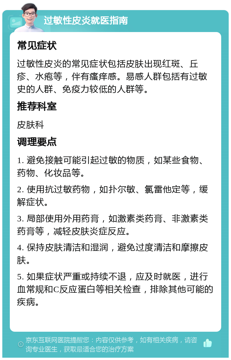 过敏性皮炎就医指南 常见症状 过敏性皮炎的常见症状包括皮肤出现红斑、丘疹、水疱等，伴有瘙痒感。易感人群包括有过敏史的人群、免疫力较低的人群等。 推荐科室 皮肤科 调理要点 1. 避免接触可能引起过敏的物质，如某些食物、药物、化妆品等。 2. 使用抗过敏药物，如扑尔敏、氯雷他定等，缓解症状。 3. 局部使用外用药膏，如激素类药膏、非激素类药膏等，减轻皮肤炎症反应。 4. 保持皮肤清洁和湿润，避免过度清洁和摩擦皮肤。 5. 如果症状严重或持续不退，应及时就医，进行血常规和C反应蛋白等相关检查，排除其他可能的疾病。