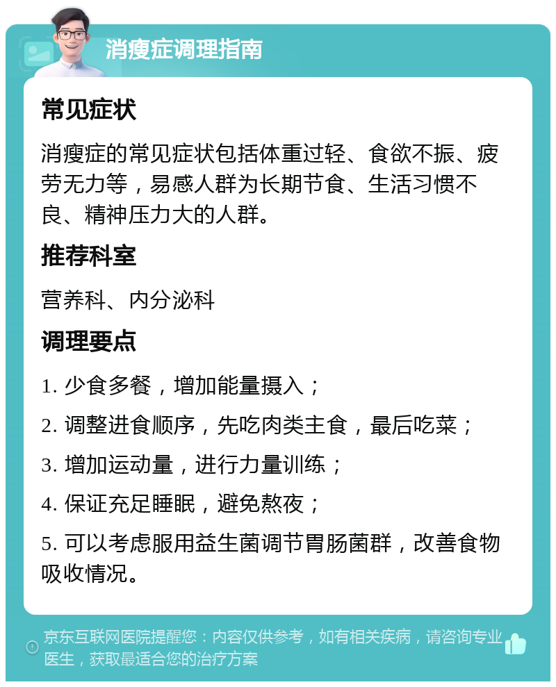 消瘦症调理指南 常见症状 消瘦症的常见症状包括体重过轻、食欲不振、疲劳无力等，易感人群为长期节食、生活习惯不良、精神压力大的人群。 推荐科室 营养科、内分泌科 调理要点 1. 少食多餐，增加能量摄入； 2. 调整进食顺序，先吃肉类主食，最后吃菜； 3. 增加运动量，进行力量训练； 4. 保证充足睡眠，避免熬夜； 5. 可以考虑服用益生菌调节胃肠菌群，改善食物吸收情况。