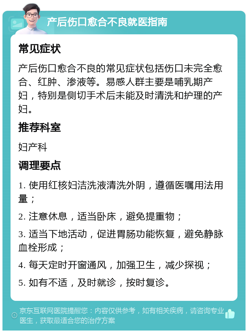 产后伤口愈合不良就医指南 常见症状 产后伤口愈合不良的常见症状包括伤口未完全愈合、红肿、渗液等。易感人群主要是哺乳期产妇，特别是侧切手术后未能及时清洗和护理的产妇。 推荐科室 妇产科 调理要点 1. 使用红核妇洁洗液清洗外阴，遵循医嘱用法用量； 2. 注意休息，适当卧床，避免提重物； 3. 适当下地活动，促进胃肠功能恢复，避免静脉血栓形成； 4. 每天定时开窗通风，加强卫生，减少探视； 5. 如有不适，及时就诊，按时复诊。