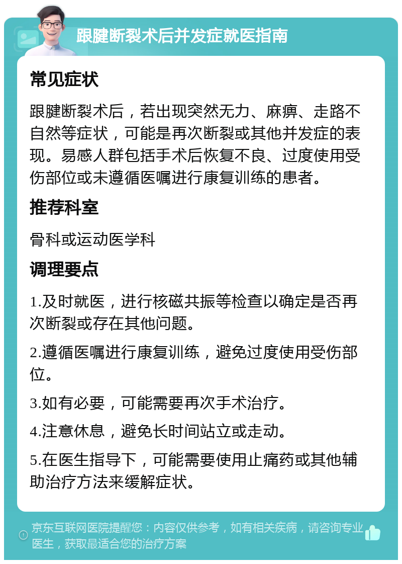 跟腱断裂术后并发症就医指南 常见症状 跟腱断裂术后，若出现突然无力、麻痹、走路不自然等症状，可能是再次断裂或其他并发症的表现。易感人群包括手术后恢复不良、过度使用受伤部位或未遵循医嘱进行康复训练的患者。 推荐科室 骨科或运动医学科 调理要点 1.及时就医，进行核磁共振等检查以确定是否再次断裂或存在其他问题。 2.遵循医嘱进行康复训练，避免过度使用受伤部位。 3.如有必要，可能需要再次手术治疗。 4.注意休息，避免长时间站立或走动。 5.在医生指导下，可能需要使用止痛药或其他辅助治疗方法来缓解症状。