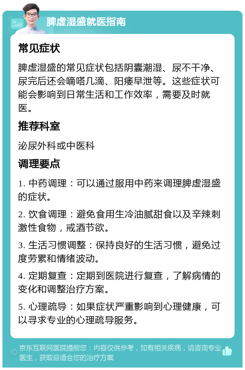 脾虚湿盛就医指南 常见症状 脾虚湿盛的常见症状包括阴囊潮湿、尿不干净、尿完后还会嘀嗒几滴、阳痿早泄等。这些症状可能会影响到日常生活和工作效率，需要及时就医。 推荐科室 泌尿外科或中医科 调理要点 1. 中药调理：可以通过服用中药来调理脾虚湿盛的症状。 2. 饮食调理：避免食用生冷油腻甜食以及辛辣刺激性食物，戒酒节欲。 3. 生活习惯调整：保持良好的生活习惯，避免过度劳累和情绪波动。 4. 定期复查：定期到医院进行复查，了解病情的变化和调整治疗方案。 5. 心理疏导：如果症状严重影响到心理健康，可以寻求专业的心理疏导服务。