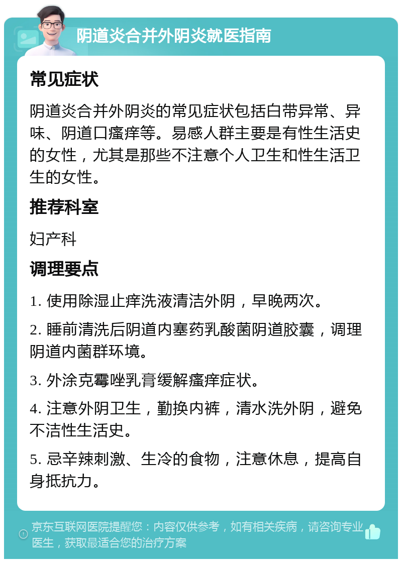 阴道炎合并外阴炎就医指南 常见症状 阴道炎合并外阴炎的常见症状包括白带异常、异味、阴道口瘙痒等。易感人群主要是有性生活史的女性，尤其是那些不注意个人卫生和性生活卫生的女性。 推荐科室 妇产科 调理要点 1. 使用除湿止痒洗液清洁外阴，早晚两次。 2. 睡前清洗后阴道内塞药乳酸菌阴道胶囊，调理阴道内菌群环境。 3. 外涂克霉唑乳膏缓解瘙痒症状。 4. 注意外阴卫生，勤换内裤，清水洗外阴，避免不洁性生活史。 5. 忌辛辣刺激、生冷的食物，注意休息，提高自身抵抗力。