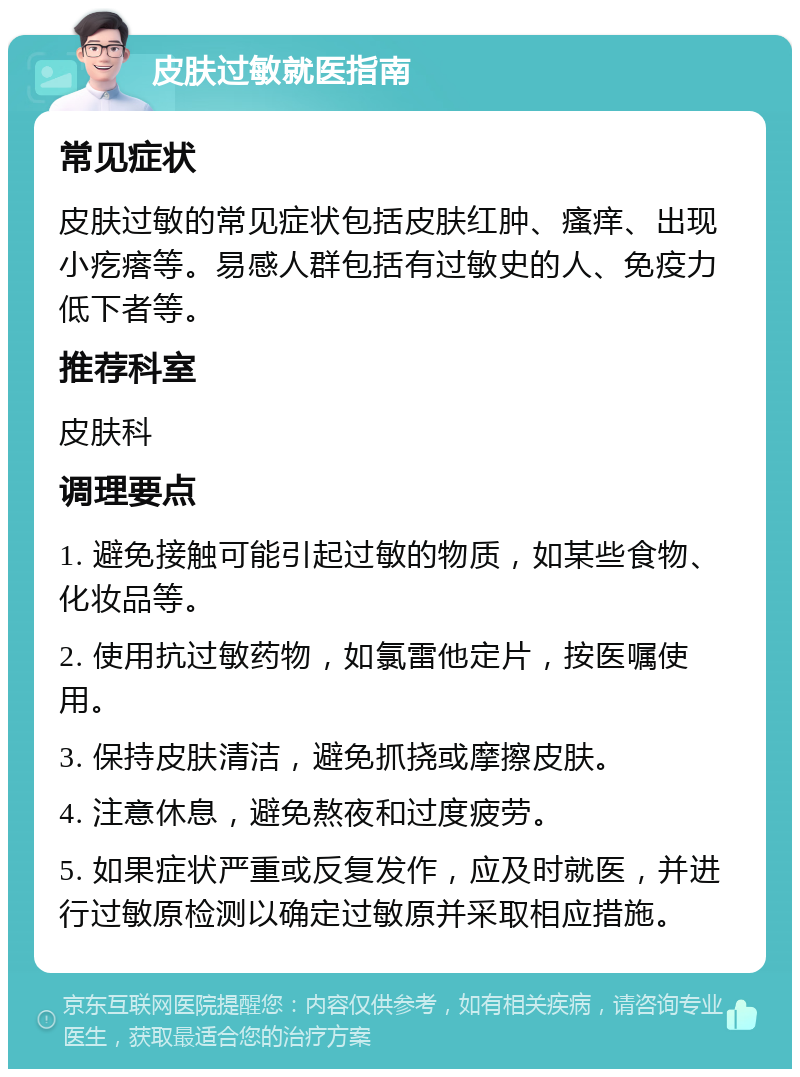 皮肤过敏就医指南 常见症状 皮肤过敏的常见症状包括皮肤红肿、瘙痒、出现小疙瘩等。易感人群包括有过敏史的人、免疫力低下者等。 推荐科室 皮肤科 调理要点 1. 避免接触可能引起过敏的物质，如某些食物、化妆品等。 2. 使用抗过敏药物，如氯雷他定片，按医嘱使用。 3. 保持皮肤清洁，避免抓挠或摩擦皮肤。 4. 注意休息，避免熬夜和过度疲劳。 5. 如果症状严重或反复发作，应及时就医，并进行过敏原检测以确定过敏原并采取相应措施。