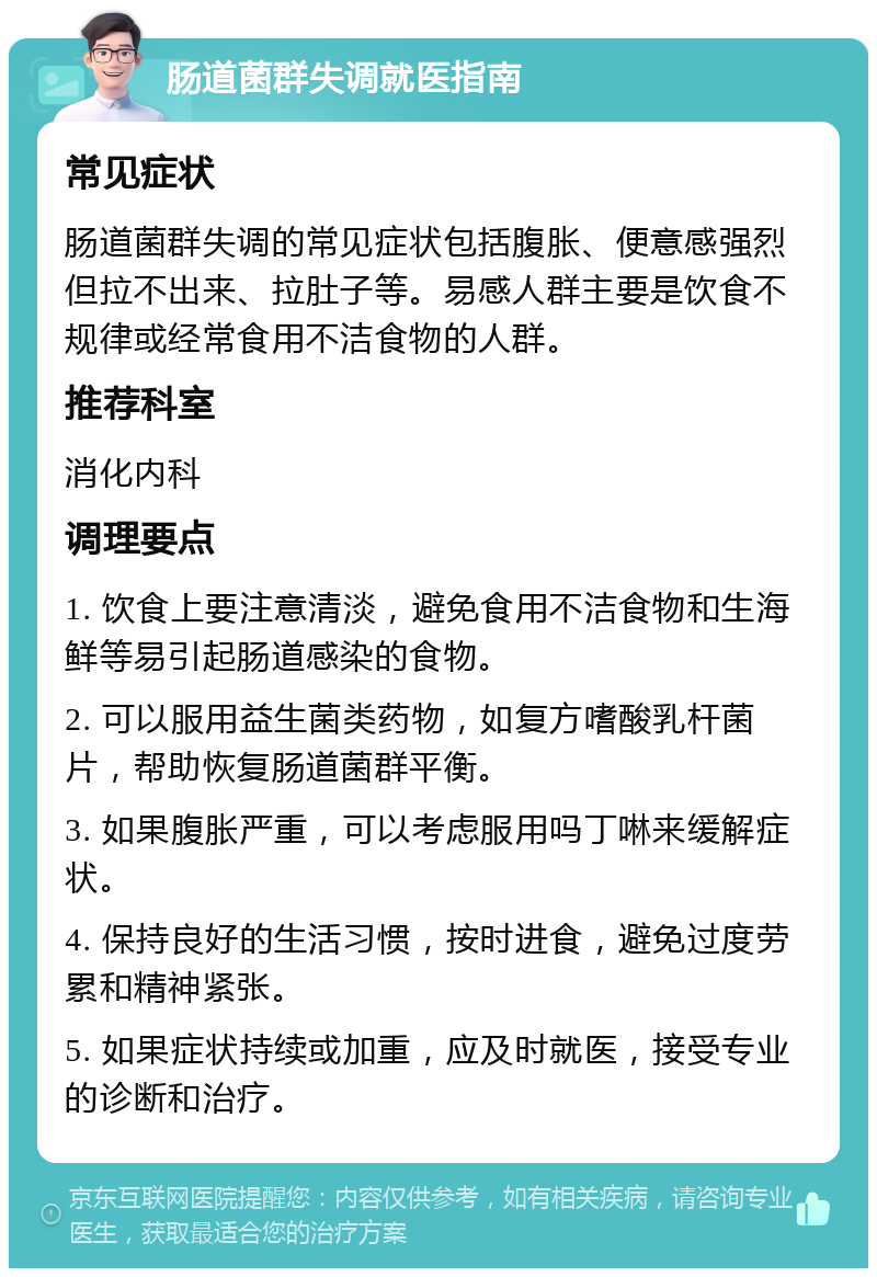 肠道菌群失调就医指南 常见症状 肠道菌群失调的常见症状包括腹胀、便意感强烈但拉不出来、拉肚子等。易感人群主要是饮食不规律或经常食用不洁食物的人群。 推荐科室 消化内科 调理要点 1. 饮食上要注意清淡，避免食用不洁食物和生海鲜等易引起肠道感染的食物。 2. 可以服用益生菌类药物，如复方嗜酸乳杆菌片，帮助恢复肠道菌群平衡。 3. 如果腹胀严重，可以考虑服用吗丁啉来缓解症状。 4. 保持良好的生活习惯，按时进食，避免过度劳累和精神紧张。 5. 如果症状持续或加重，应及时就医，接受专业的诊断和治疗。