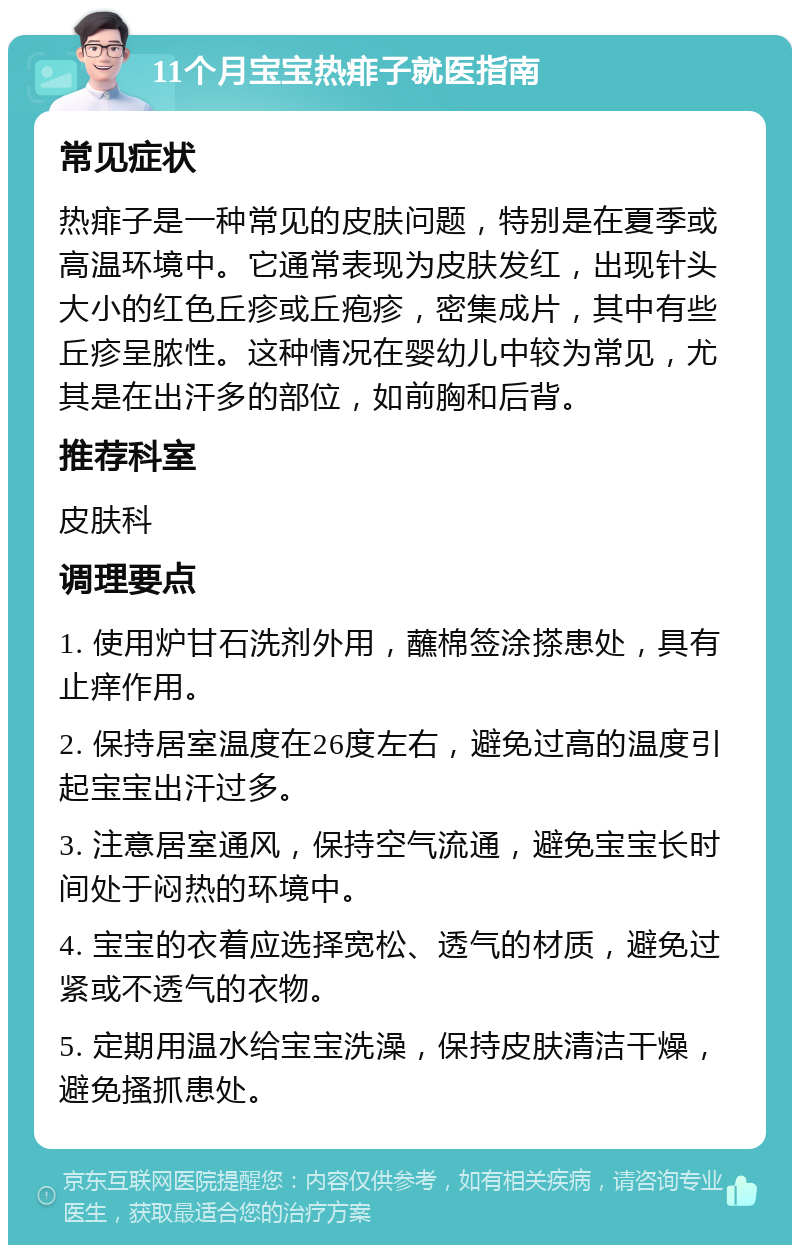 11个月宝宝热痱子就医指南 常见症状 热痱子是一种常见的皮肤问题，特别是在夏季或高温环境中。它通常表现为皮肤发红，出现针头大小的红色丘疹或丘疱疹，密集成片，其中有些丘疹呈脓性。这种情况在婴幼儿中较为常见，尤其是在出汗多的部位，如前胸和后背。 推荐科室 皮肤科 调理要点 1. 使用炉甘石洗剂外用，蘸棉签涂搽患处，具有止痒作用。 2. 保持居室温度在26度左右，避免过高的温度引起宝宝出汗过多。 3. 注意居室通风，保持空气流通，避免宝宝长时间处于闷热的环境中。 4. 宝宝的衣着应选择宽松、透气的材质，避免过紧或不透气的衣物。 5. 定期用温水给宝宝洗澡，保持皮肤清洁干燥，避免搔抓患处。