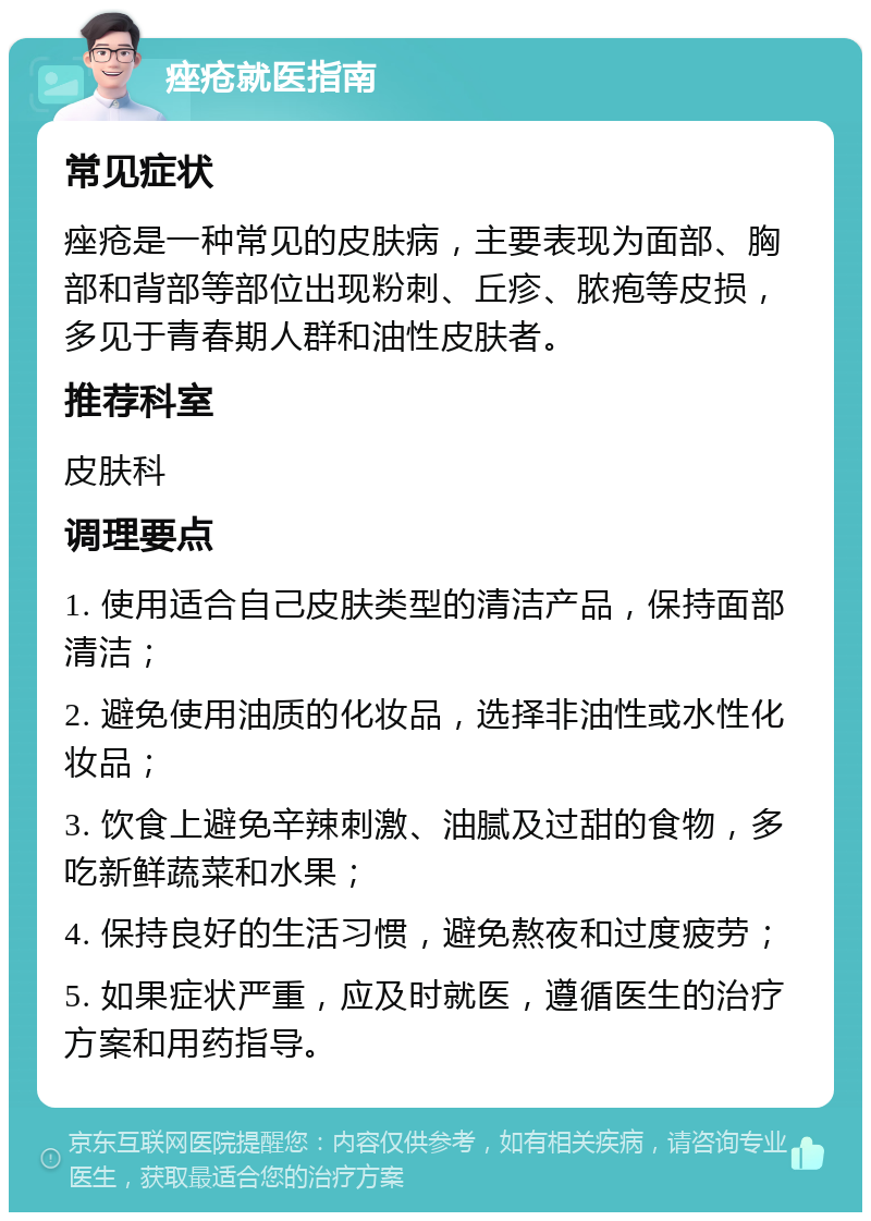 痤疮就医指南 常见症状 痤疮是一种常见的皮肤病，主要表现为面部、胸部和背部等部位出现粉刺、丘疹、脓疱等皮损，多见于青春期人群和油性皮肤者。 推荐科室 皮肤科 调理要点 1. 使用适合自己皮肤类型的清洁产品，保持面部清洁； 2. 避免使用油质的化妆品，选择非油性或水性化妆品； 3. 饮食上避免辛辣刺激、油腻及过甜的食物，多吃新鲜蔬菜和水果； 4. 保持良好的生活习惯，避免熬夜和过度疲劳； 5. 如果症状严重，应及时就医，遵循医生的治疗方案和用药指导。