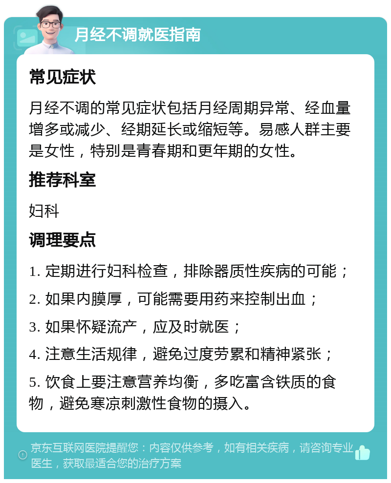 月经不调就医指南 常见症状 月经不调的常见症状包括月经周期异常、经血量增多或减少、经期延长或缩短等。易感人群主要是女性，特别是青春期和更年期的女性。 推荐科室 妇科 调理要点 1. 定期进行妇科检查，排除器质性疾病的可能； 2. 如果内膜厚，可能需要用药来控制出血； 3. 如果怀疑流产，应及时就医； 4. 注意生活规律，避免过度劳累和精神紧张； 5. 饮食上要注意营养均衡，多吃富含铁质的食物，避免寒凉刺激性食物的摄入。