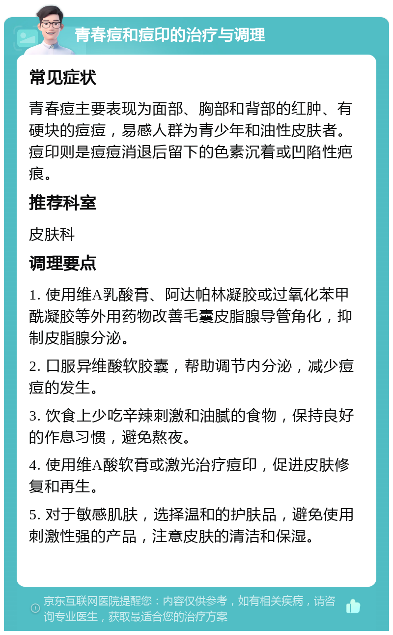 青春痘和痘印的治疗与调理 常见症状 青春痘主要表现为面部、胸部和背部的红肿、有硬块的痘痘，易感人群为青少年和油性皮肤者。痘印则是痘痘消退后留下的色素沉着或凹陷性疤痕。 推荐科室 皮肤科 调理要点 1. 使用维A乳酸膏、阿达帕林凝胶或过氧化苯甲酰凝胶等外用药物改善毛囊皮脂腺导管角化，抑制皮脂腺分泌。 2. 口服异维酸软胶囊，帮助调节内分泌，减少痘痘的发生。 3. 饮食上少吃辛辣刺激和油腻的食物，保持良好的作息习惯，避免熬夜。 4. 使用维A酸软膏或激光治疗痘印，促进皮肤修复和再生。 5. 对于敏感肌肤，选择温和的护肤品，避免使用刺激性强的产品，注意皮肤的清洁和保湿。