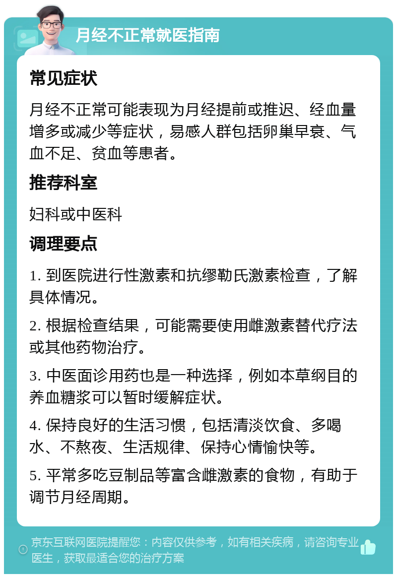 月经不正常就医指南 常见症状 月经不正常可能表现为月经提前或推迟、经血量增多或减少等症状，易感人群包括卵巢早衰、气血不足、贫血等患者。 推荐科室 妇科或中医科 调理要点 1. 到医院进行性激素和抗缪勒氏激素检查，了解具体情况。 2. 根据检查结果，可能需要使用雌激素替代疗法或其他药物治疗。 3. 中医面诊用药也是一种选择，例如本草纲目的养血糖浆可以暂时缓解症状。 4. 保持良好的生活习惯，包括清淡饮食、多喝水、不熬夜、生活规律、保持心情愉快等。 5. 平常多吃豆制品等富含雌激素的食物，有助于调节月经周期。