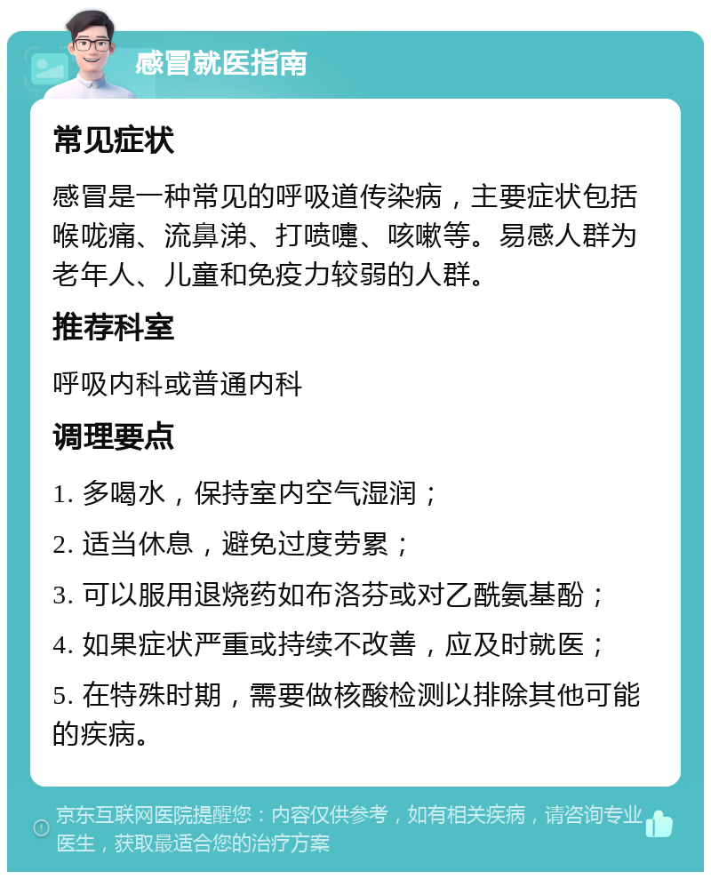 感冒就医指南 常见症状 感冒是一种常见的呼吸道传染病，主要症状包括喉咙痛、流鼻涕、打喷嚏、咳嗽等。易感人群为老年人、儿童和免疫力较弱的人群。 推荐科室 呼吸内科或普通内科 调理要点 1. 多喝水，保持室内空气湿润； 2. 适当休息，避免过度劳累； 3. 可以服用退烧药如布洛芬或对乙酰氨基酚； 4. 如果症状严重或持续不改善，应及时就医； 5. 在特殊时期，需要做核酸检测以排除其他可能的疾病。