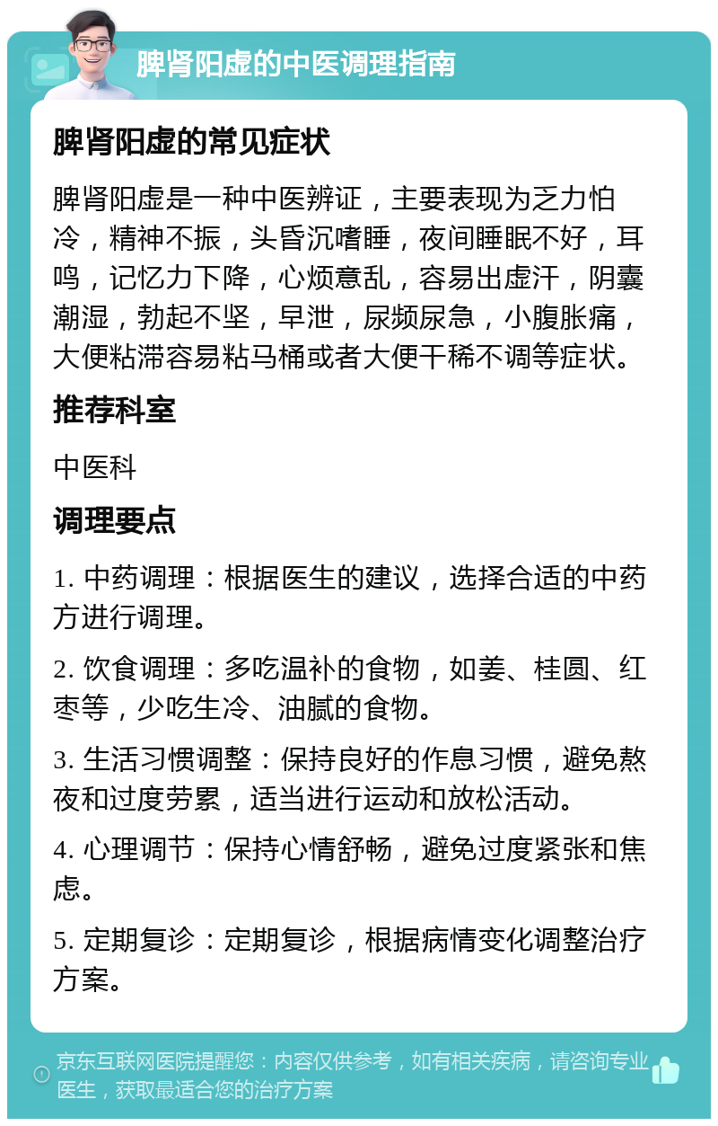 脾肾阳虚的中医调理指南 脾肾阳虚的常见症状 脾肾阳虚是一种中医辨证，主要表现为乏力怕冷，精神不振，头昏沉嗜睡，夜间睡眠不好，耳鸣，记忆力下降，心烦意乱，容易出虚汗，阴囊潮湿，勃起不坚，早泄，尿频尿急，小腹胀痛，大便粘滞容易粘马桶或者大便干稀不调等症状。 推荐科室 中医科 调理要点 1. 中药调理：根据医生的建议，选择合适的中药方进行调理。 2. 饮食调理：多吃温补的食物，如姜、桂圆、红枣等，少吃生冷、油腻的食物。 3. 生活习惯调整：保持良好的作息习惯，避免熬夜和过度劳累，适当进行运动和放松活动。 4. 心理调节：保持心情舒畅，避免过度紧张和焦虑。 5. 定期复诊：定期复诊，根据病情变化调整治疗方案。