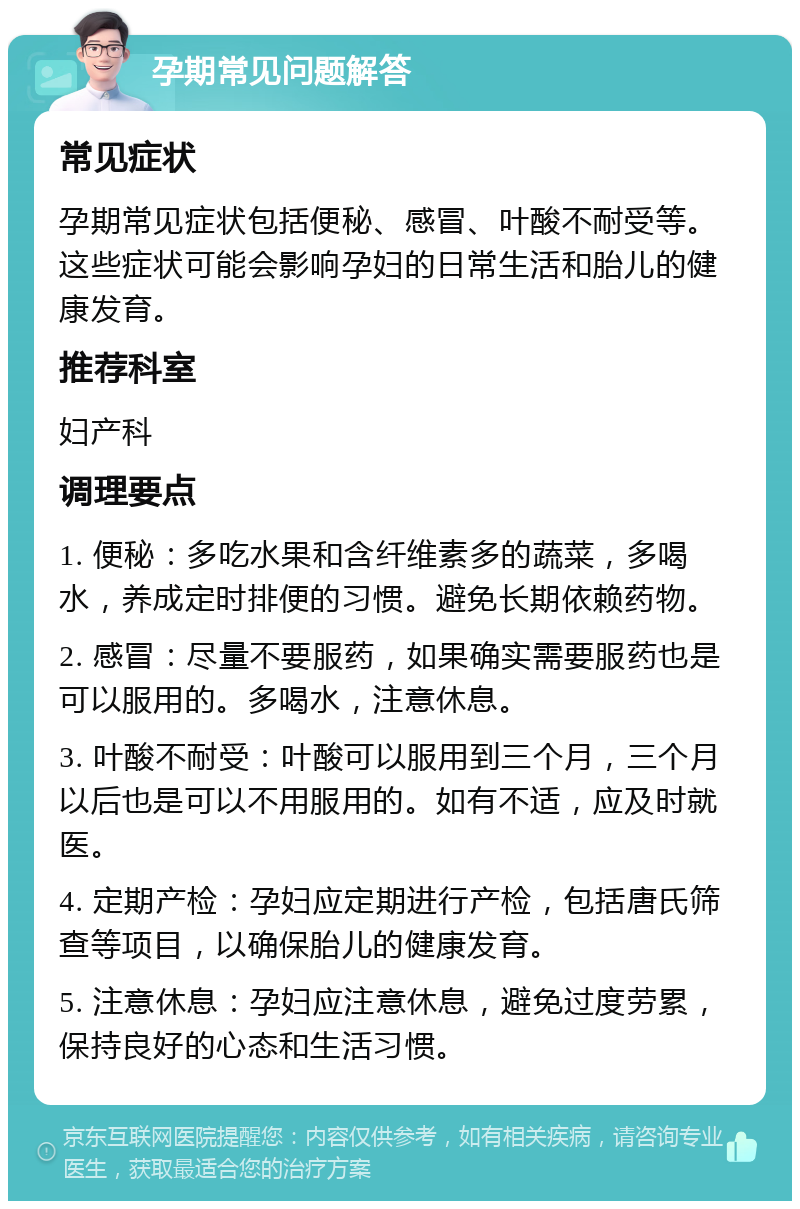 孕期常见问题解答 常见症状 孕期常见症状包括便秘、感冒、叶酸不耐受等。这些症状可能会影响孕妇的日常生活和胎儿的健康发育。 推荐科室 妇产科 调理要点 1. 便秘：多吃水果和含纤维素多的蔬菜，多喝水，养成定时排便的习惯。避免长期依赖药物。 2. 感冒：尽量不要服药，如果确实需要服药也是可以服用的。多喝水，注意休息。 3. 叶酸不耐受：叶酸可以服用到三个月，三个月以后也是可以不用服用的。如有不适，应及时就医。 4. 定期产检：孕妇应定期进行产检，包括唐氏筛查等项目，以确保胎儿的健康发育。 5. 注意休息：孕妇应注意休息，避免过度劳累，保持良好的心态和生活习惯。