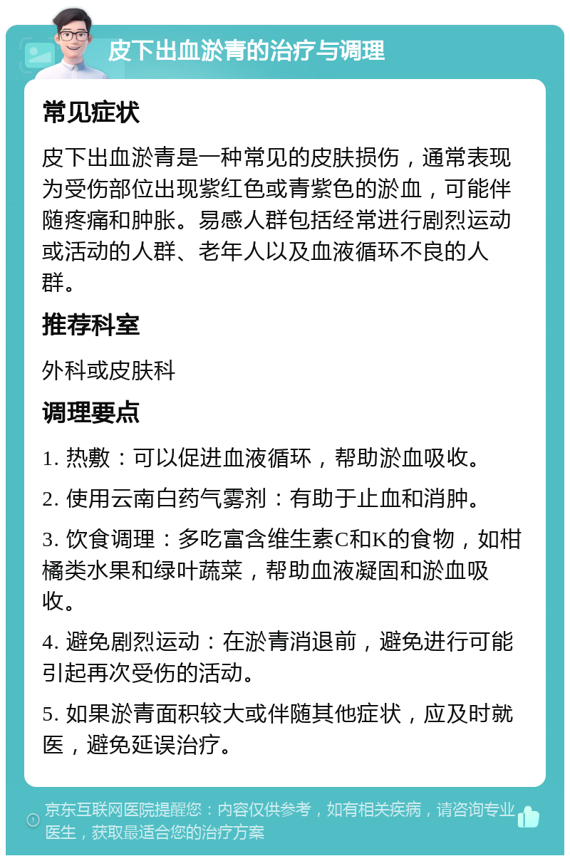 皮下出血淤青的治疗与调理 常见症状 皮下出血淤青是一种常见的皮肤损伤，通常表现为受伤部位出现紫红色或青紫色的淤血，可能伴随疼痛和肿胀。易感人群包括经常进行剧烈运动或活动的人群、老年人以及血液循环不良的人群。 推荐科室 外科或皮肤科 调理要点 1. 热敷：可以促进血液循环，帮助淤血吸收。 2. 使用云南白药气雾剂：有助于止血和消肿。 3. 饮食调理：多吃富含维生素C和K的食物，如柑橘类水果和绿叶蔬菜，帮助血液凝固和淤血吸收。 4. 避免剧烈运动：在淤青消退前，避免进行可能引起再次受伤的活动。 5. 如果淤青面积较大或伴随其他症状，应及时就医，避免延误治疗。