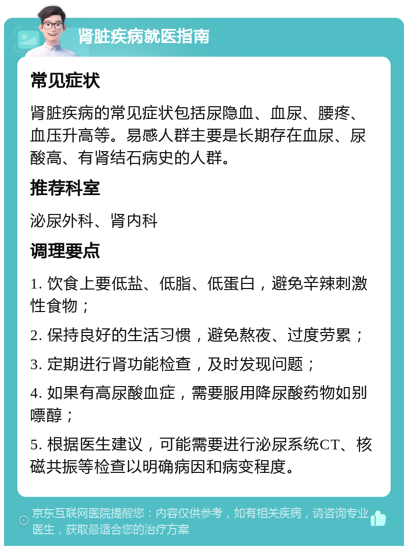 肾脏疾病就医指南 常见症状 肾脏疾病的常见症状包括尿隐血、血尿、腰疼、血压升高等。易感人群主要是长期存在血尿、尿酸高、有肾结石病史的人群。 推荐科室 泌尿外科、肾内科 调理要点 1. 饮食上要低盐、低脂、低蛋白，避免辛辣刺激性食物； 2. 保持良好的生活习惯，避免熬夜、过度劳累； 3. 定期进行肾功能检查，及时发现问题； 4. 如果有高尿酸血症，需要服用降尿酸药物如别嘌醇； 5. 根据医生建议，可能需要进行泌尿系统CT、核磁共振等检查以明确病因和病变程度。