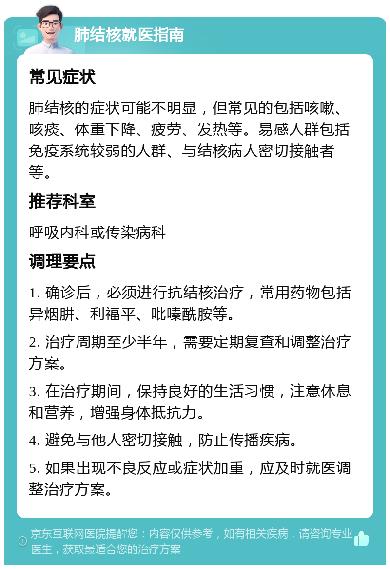 肺结核就医指南 常见症状 肺结核的症状可能不明显，但常见的包括咳嗽、咳痰、体重下降、疲劳、发热等。易感人群包括免疫系统较弱的人群、与结核病人密切接触者等。 推荐科室 呼吸内科或传染病科 调理要点 1. 确诊后，必须进行抗结核治疗，常用药物包括异烟肼、利福平、吡嗪酰胺等。 2. 治疗周期至少半年，需要定期复查和调整治疗方案。 3. 在治疗期间，保持良好的生活习惯，注意休息和营养，增强身体抵抗力。 4. 避免与他人密切接触，防止传播疾病。 5. 如果出现不良反应或症状加重，应及时就医调整治疗方案。