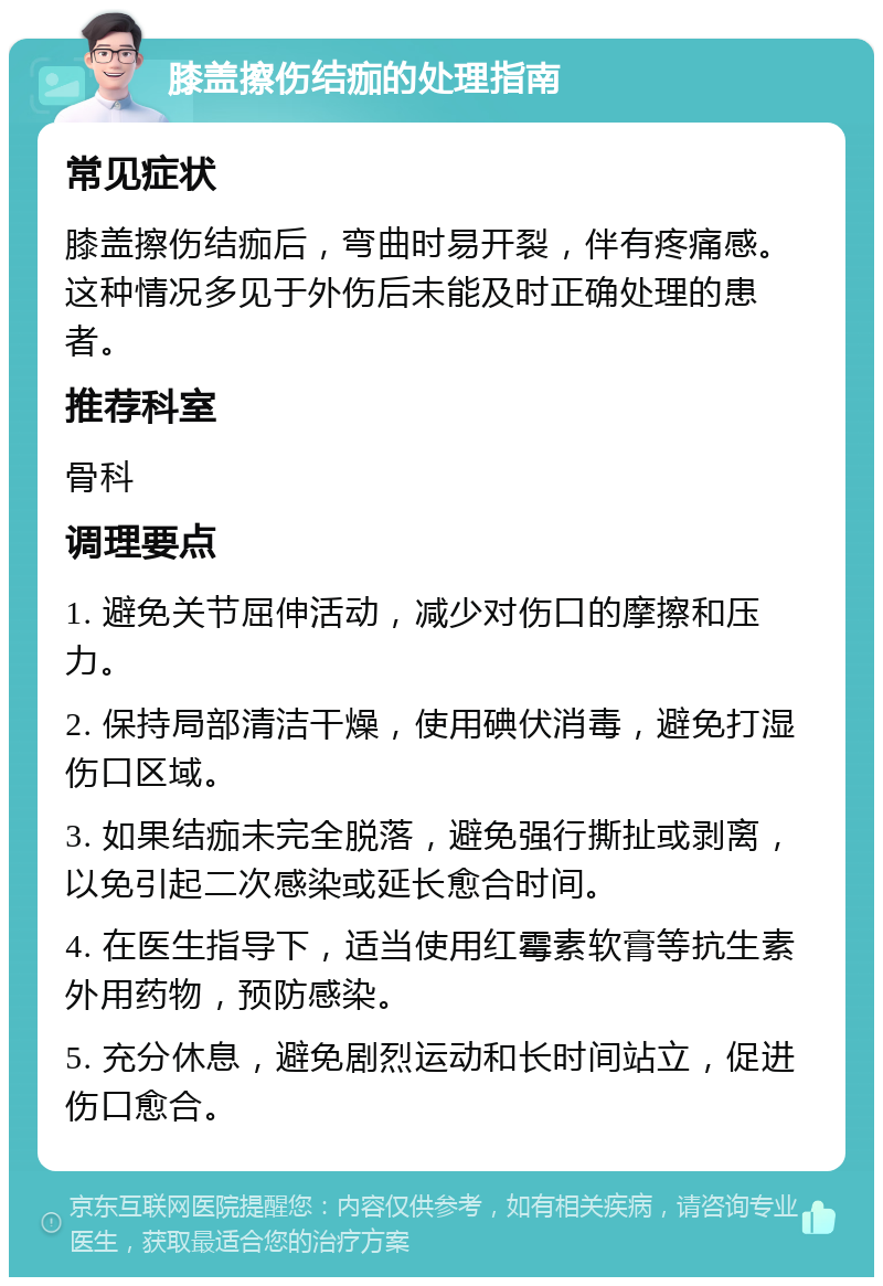 膝盖擦伤结痂的处理指南 常见症状 膝盖擦伤结痂后，弯曲时易开裂，伴有疼痛感。这种情况多见于外伤后未能及时正确处理的患者。 推荐科室 骨科 调理要点 1. 避免关节屈伸活动，减少对伤口的摩擦和压力。 2. 保持局部清洁干燥，使用碘伏消毒，避免打湿伤口区域。 3. 如果结痂未完全脱落，避免强行撕扯或剥离，以免引起二次感染或延长愈合时间。 4. 在医生指导下，适当使用红霉素软膏等抗生素外用药物，预防感染。 5. 充分休息，避免剧烈运动和长时间站立，促进伤口愈合。