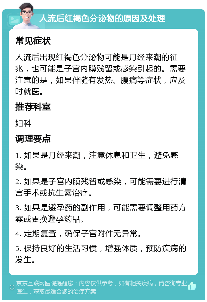 人流后红褐色分泌物的原因及处理 常见症状 人流后出现红褐色分泌物可能是月经来潮的征兆，也可能是子宫内膜残留或感染引起的。需要注意的是，如果伴随有发热、腹痛等症状，应及时就医。 推荐科室 妇科 调理要点 1. 如果是月经来潮，注意休息和卫生，避免感染。 2. 如果是子宫内膜残留或感染，可能需要进行清宫手术或抗生素治疗。 3. 如果是避孕药的副作用，可能需要调整用药方案或更换避孕药品。 4. 定期复查，确保子宫附件无异常。 5. 保持良好的生活习惯，增强体质，预防疾病的发生。