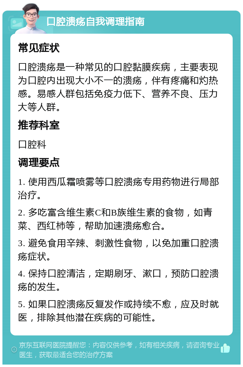 口腔溃疡自我调理指南 常见症状 口腔溃疡是一种常见的口腔黏膜疾病，主要表现为口腔内出现大小不一的溃疡，伴有疼痛和灼热感。易感人群包括免疫力低下、营养不良、压力大等人群。 推荐科室 口腔科 调理要点 1. 使用西瓜霜喷雾等口腔溃疡专用药物进行局部治疗。 2. 多吃富含维生素C和B族维生素的食物，如青菜、西红柿等，帮助加速溃疡愈合。 3. 避免食用辛辣、刺激性食物，以免加重口腔溃疡症状。 4. 保持口腔清洁，定期刷牙、漱口，预防口腔溃疡的发生。 5. 如果口腔溃疡反复发作或持续不愈，应及时就医，排除其他潜在疾病的可能性。