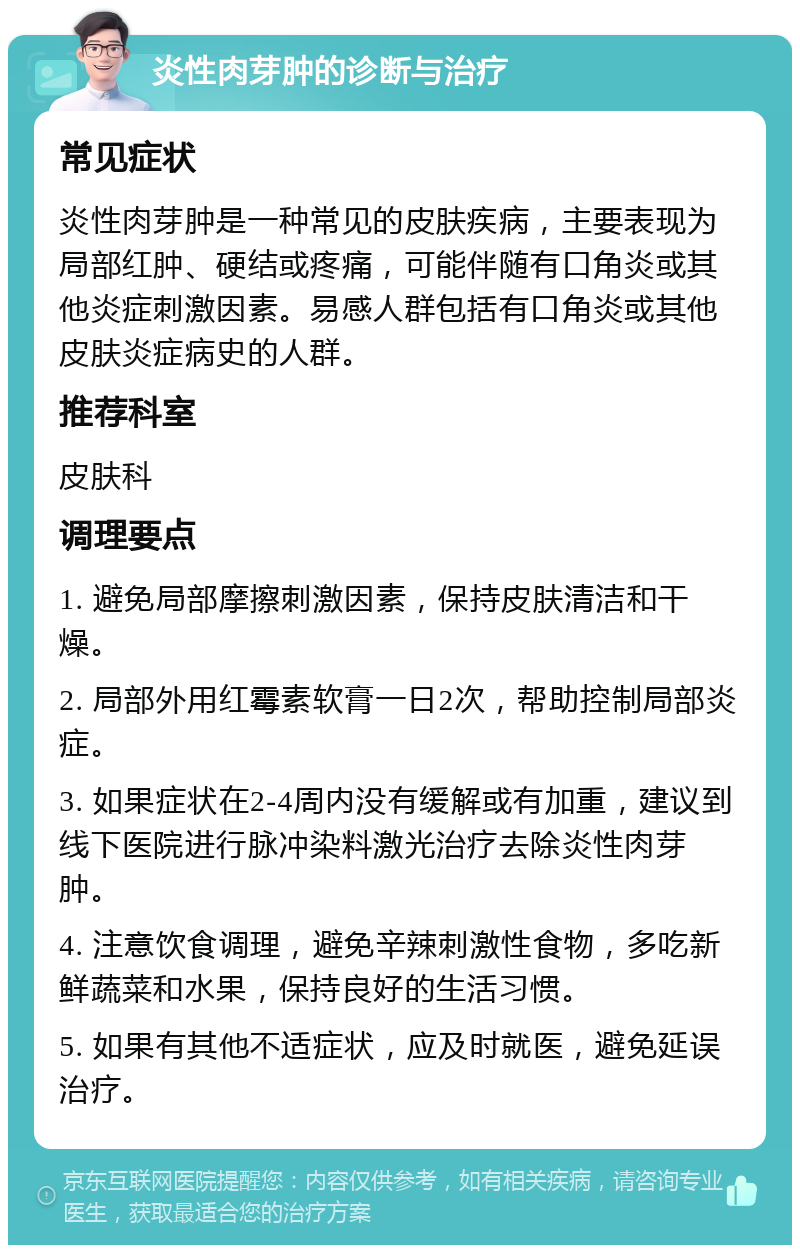 炎性肉芽肿的诊断与治疗 常见症状 炎性肉芽肿是一种常见的皮肤疾病，主要表现为局部红肿、硬结或疼痛，可能伴随有口角炎或其他炎症刺激因素。易感人群包括有口角炎或其他皮肤炎症病史的人群。 推荐科室 皮肤科 调理要点 1. 避免局部摩擦刺激因素，保持皮肤清洁和干燥。 2. 局部外用红霉素软膏一日2次，帮助控制局部炎症。 3. 如果症状在2-4周内没有缓解或有加重，建议到线下医院进行脉冲染料激光治疗去除炎性肉芽肿。 4. 注意饮食调理，避免辛辣刺激性食物，多吃新鲜蔬菜和水果，保持良好的生活习惯。 5. 如果有其他不适症状，应及时就医，避免延误治疗。