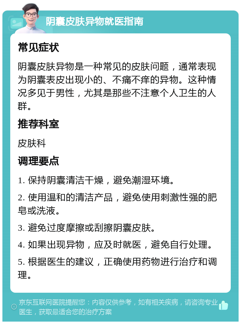 阴囊皮肤异物就医指南 常见症状 阴囊皮肤异物是一种常见的皮肤问题，通常表现为阴囊表皮出现小的、不痛不痒的异物。这种情况多见于男性，尤其是那些不注意个人卫生的人群。 推荐科室 皮肤科 调理要点 1. 保持阴囊清洁干燥，避免潮湿环境。 2. 使用温和的清洁产品，避免使用刺激性强的肥皂或洗液。 3. 避免过度摩擦或刮擦阴囊皮肤。 4. 如果出现异物，应及时就医，避免自行处理。 5. 根据医生的建议，正确使用药物进行治疗和调理。