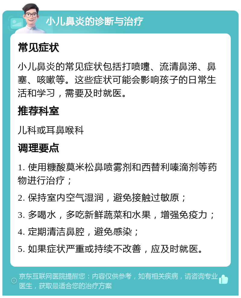 小儿鼻炎的诊断与治疗 常见症状 小儿鼻炎的常见症状包括打喷嚏、流清鼻涕、鼻塞、咳嗽等。这些症状可能会影响孩子的日常生活和学习，需要及时就医。 推荐科室 儿科或耳鼻喉科 调理要点 1. 使用糠酸莫米松鼻喷雾剂和西替利嗪滴剂等药物进行治疗； 2. 保持室内空气湿润，避免接触过敏原； 3. 多喝水，多吃新鲜蔬菜和水果，增强免疫力； 4. 定期清洁鼻腔，避免感染； 5. 如果症状严重或持续不改善，应及时就医。