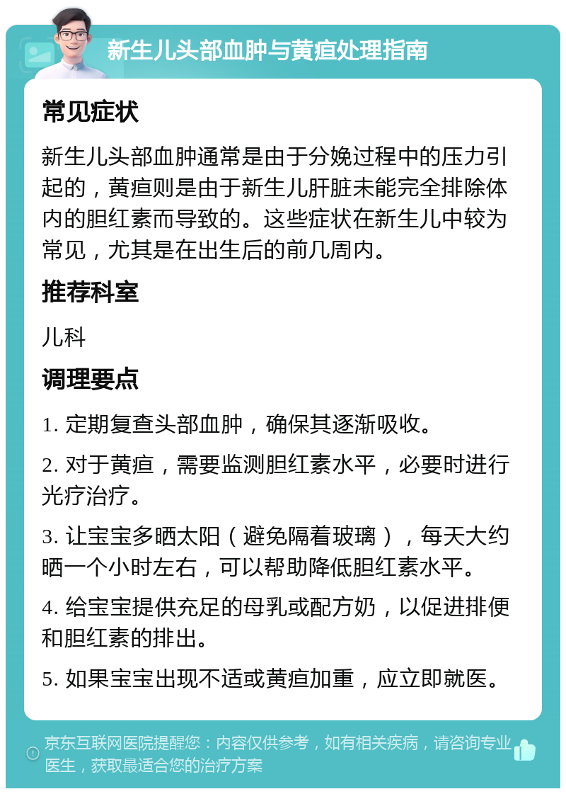 新生儿头部血肿与黄疸处理指南 常见症状 新生儿头部血肿通常是由于分娩过程中的压力引起的，黄疸则是由于新生儿肝脏未能完全排除体内的胆红素而导致的。这些症状在新生儿中较为常见，尤其是在出生后的前几周内。 推荐科室 儿科 调理要点 1. 定期复查头部血肿，确保其逐渐吸收。 2. 对于黄疸，需要监测胆红素水平，必要时进行光疗治疗。 3. 让宝宝多晒太阳（避免隔着玻璃），每天大约晒一个小时左右，可以帮助降低胆红素水平。 4. 给宝宝提供充足的母乳或配方奶，以促进排便和胆红素的排出。 5. 如果宝宝出现不适或黄疸加重，应立即就医。