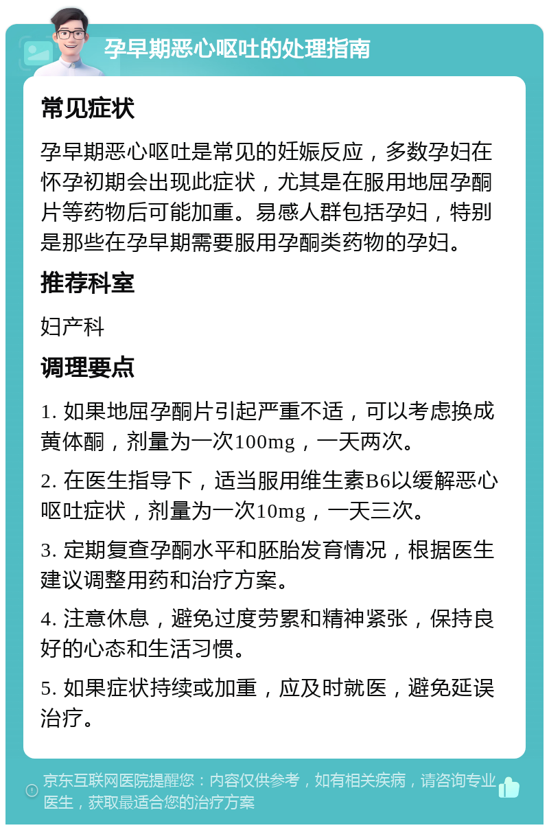 孕早期恶心呕吐的处理指南 常见症状 孕早期恶心呕吐是常见的妊娠反应，多数孕妇在怀孕初期会出现此症状，尤其是在服用地屈孕酮片等药物后可能加重。易感人群包括孕妇，特别是那些在孕早期需要服用孕酮类药物的孕妇。 推荐科室 妇产科 调理要点 1. 如果地屈孕酮片引起严重不适，可以考虑换成黄体酮，剂量为一次100mg，一天两次。 2. 在医生指导下，适当服用维生素B6以缓解恶心呕吐症状，剂量为一次10mg，一天三次。 3. 定期复查孕酮水平和胚胎发育情况，根据医生建议调整用药和治疗方案。 4. 注意休息，避免过度劳累和精神紧张，保持良好的心态和生活习惯。 5. 如果症状持续或加重，应及时就医，避免延误治疗。