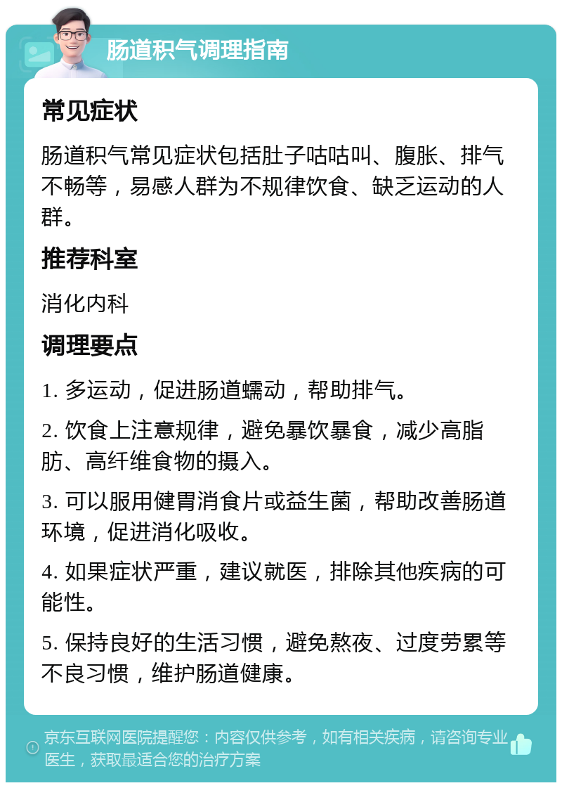 肠道积气调理指南 常见症状 肠道积气常见症状包括肚子咕咕叫、腹胀、排气不畅等，易感人群为不规律饮食、缺乏运动的人群。 推荐科室 消化内科 调理要点 1. 多运动，促进肠道蠕动，帮助排气。 2. 饮食上注意规律，避免暴饮暴食，减少高脂肪、高纤维食物的摄入。 3. 可以服用健胃消食片或益生菌，帮助改善肠道环境，促进消化吸收。 4. 如果症状严重，建议就医，排除其他疾病的可能性。 5. 保持良好的生活习惯，避免熬夜、过度劳累等不良习惯，维护肠道健康。