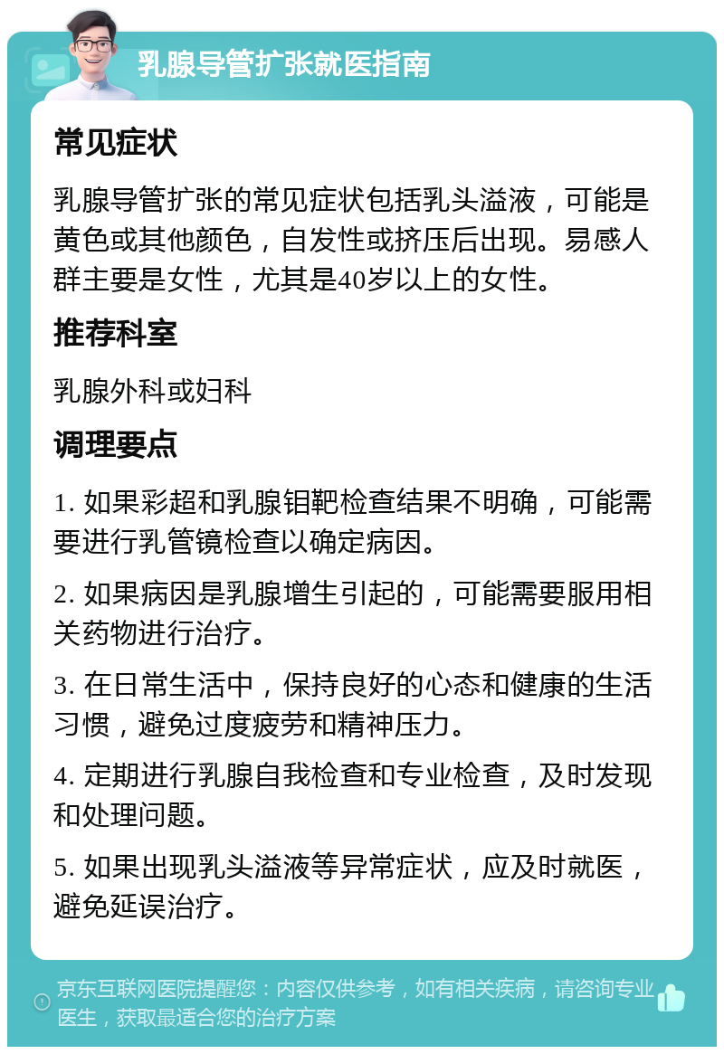 乳腺导管扩张就医指南 常见症状 乳腺导管扩张的常见症状包括乳头溢液，可能是黄色或其他颜色，自发性或挤压后出现。易感人群主要是女性，尤其是40岁以上的女性。 推荐科室 乳腺外科或妇科 调理要点 1. 如果彩超和乳腺钼靶检查结果不明确，可能需要进行乳管镜检查以确定病因。 2. 如果病因是乳腺增生引起的，可能需要服用相关药物进行治疗。 3. 在日常生活中，保持良好的心态和健康的生活习惯，避免过度疲劳和精神压力。 4. 定期进行乳腺自我检查和专业检查，及时发现和处理问题。 5. 如果出现乳头溢液等异常症状，应及时就医，避免延误治疗。