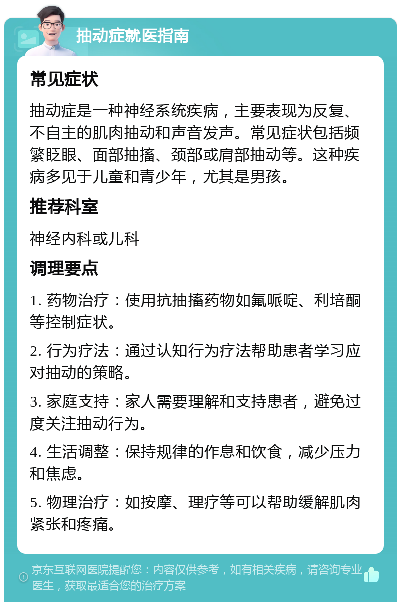 抽动症就医指南 常见症状 抽动症是一种神经系统疾病，主要表现为反复、不自主的肌肉抽动和声音发声。常见症状包括频繁眨眼、面部抽搐、颈部或肩部抽动等。这种疾病多见于儿童和青少年，尤其是男孩。 推荐科室 神经内科或儿科 调理要点 1. 药物治疗：使用抗抽搐药物如氟哌啶、利培酮等控制症状。 2. 行为疗法：通过认知行为疗法帮助患者学习应对抽动的策略。 3. 家庭支持：家人需要理解和支持患者，避免过度关注抽动行为。 4. 生活调整：保持规律的作息和饮食，减少压力和焦虑。 5. 物理治疗：如按摩、理疗等可以帮助缓解肌肉紧张和疼痛。