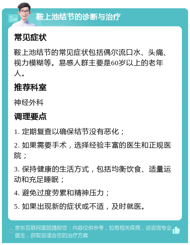 鞍上池结节的诊断与治疗 常见症状 鞍上池结节的常见症状包括偶尔流口水、头痛、视力模糊等。易感人群主要是60岁以上的老年人。 推荐科室 神经外科 调理要点 1. 定期复查以确保结节没有恶化； 2. 如果需要手术，选择经验丰富的医生和正规医院； 3. 保持健康的生活方式，包括均衡饮食、适量运动和充足睡眠； 4. 避免过度劳累和精神压力； 5. 如果出现新的症状或不适，及时就医。