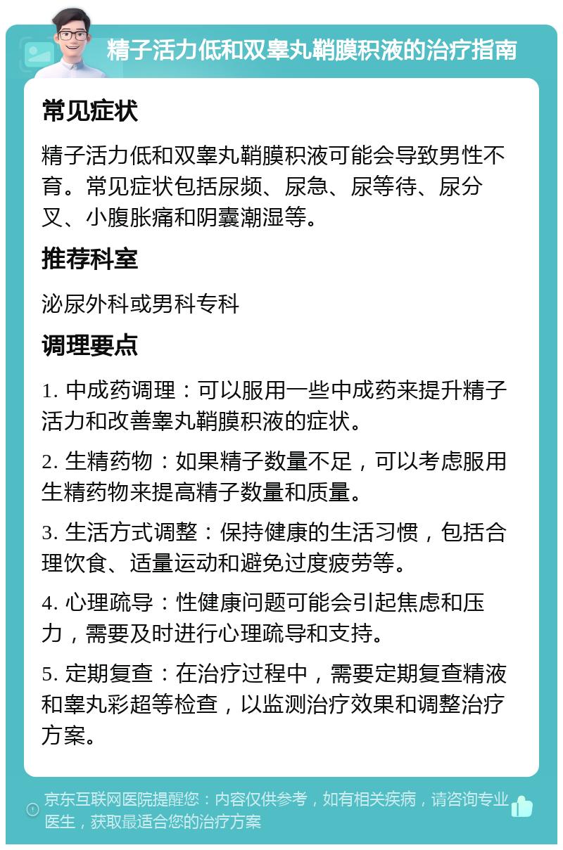 精子活力低和双睾丸鞘膜积液的治疗指南 常见症状 精子活力低和双睾丸鞘膜积液可能会导致男性不育。常见症状包括尿频、尿急、尿等待、尿分叉、小腹胀痛和阴囊潮湿等。 推荐科室 泌尿外科或男科专科 调理要点 1. 中成药调理：可以服用一些中成药来提升精子活力和改善睾丸鞘膜积液的症状。 2. 生精药物：如果精子数量不足，可以考虑服用生精药物来提高精子数量和质量。 3. 生活方式调整：保持健康的生活习惯，包括合理饮食、适量运动和避免过度疲劳等。 4. 心理疏导：性健康问题可能会引起焦虑和压力，需要及时进行心理疏导和支持。 5. 定期复查：在治疗过程中，需要定期复查精液和睾丸彩超等检查，以监测治疗效果和调整治疗方案。