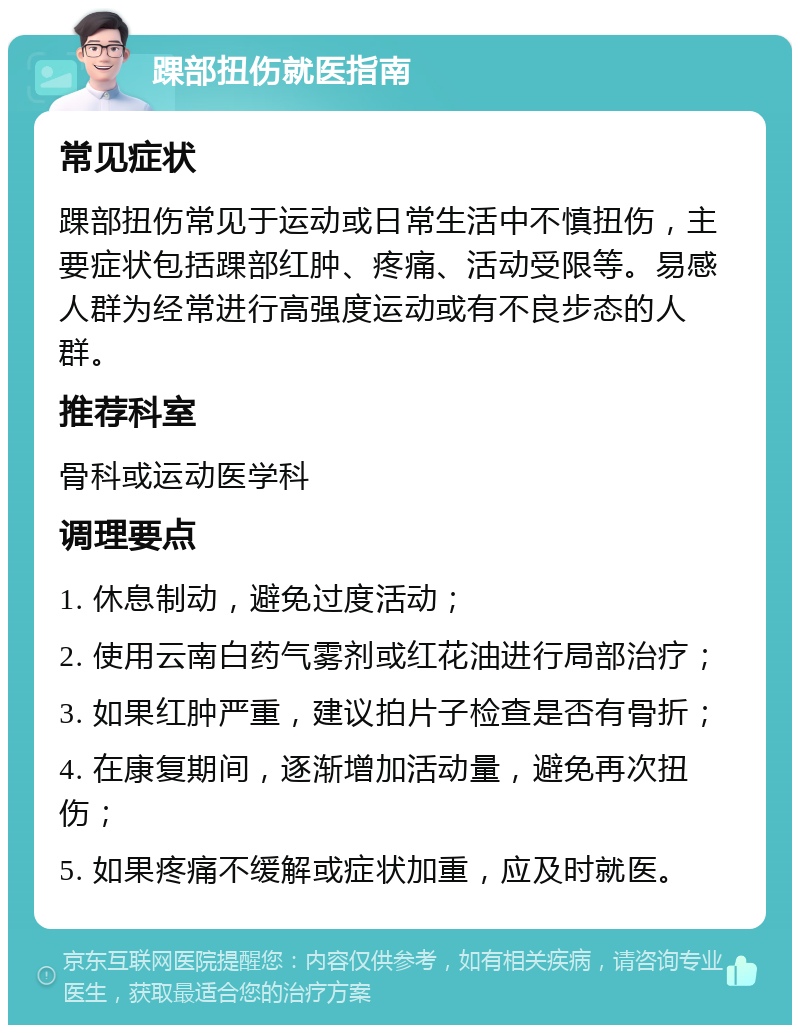 踝部扭伤就医指南 常见症状 踝部扭伤常见于运动或日常生活中不慎扭伤，主要症状包括踝部红肿、疼痛、活动受限等。易感人群为经常进行高强度运动或有不良步态的人群。 推荐科室 骨科或运动医学科 调理要点 1. 休息制动，避免过度活动； 2. 使用云南白药气雾剂或红花油进行局部治疗； 3. 如果红肿严重，建议拍片子检查是否有骨折； 4. 在康复期间，逐渐增加活动量，避免再次扭伤； 5. 如果疼痛不缓解或症状加重，应及时就医。