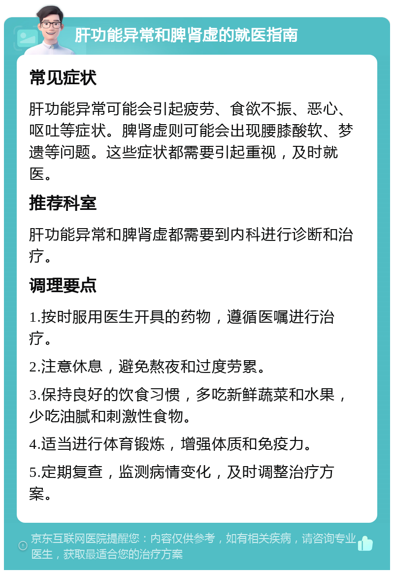 肝功能异常和脾肾虚的就医指南 常见症状 肝功能异常可能会引起疲劳、食欲不振、恶心、呕吐等症状。脾肾虚则可能会出现腰膝酸软、梦遗等问题。这些症状都需要引起重视，及时就医。 推荐科室 肝功能异常和脾肾虚都需要到内科进行诊断和治疗。 调理要点 1.按时服用医生开具的药物，遵循医嘱进行治疗。 2.注意休息，避免熬夜和过度劳累。 3.保持良好的饮食习惯，多吃新鲜蔬菜和水果，少吃油腻和刺激性食物。 4.适当进行体育锻炼，增强体质和免疫力。 5.定期复查，监测病情变化，及时调整治疗方案。