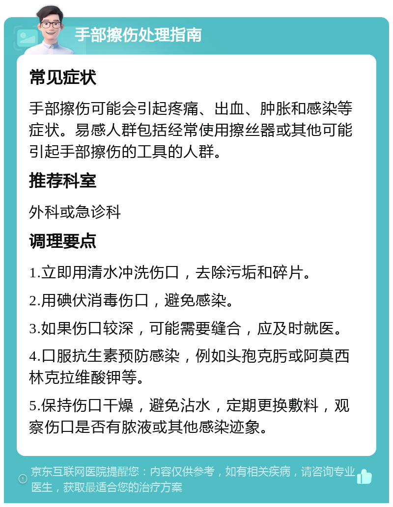 手部擦伤处理指南 常见症状 手部擦伤可能会引起疼痛、出血、肿胀和感染等症状。易感人群包括经常使用擦丝器或其他可能引起手部擦伤的工具的人群。 推荐科室 外科或急诊科 调理要点 1.立即用清水冲洗伤口，去除污垢和碎片。 2.用碘伏消毒伤口，避免感染。 3.如果伤口较深，可能需要缝合，应及时就医。 4.口服抗生素预防感染，例如头孢克肟或阿莫西林克拉维酸钾等。 5.保持伤口干燥，避免沾水，定期更换敷料，观察伤口是否有脓液或其他感染迹象。