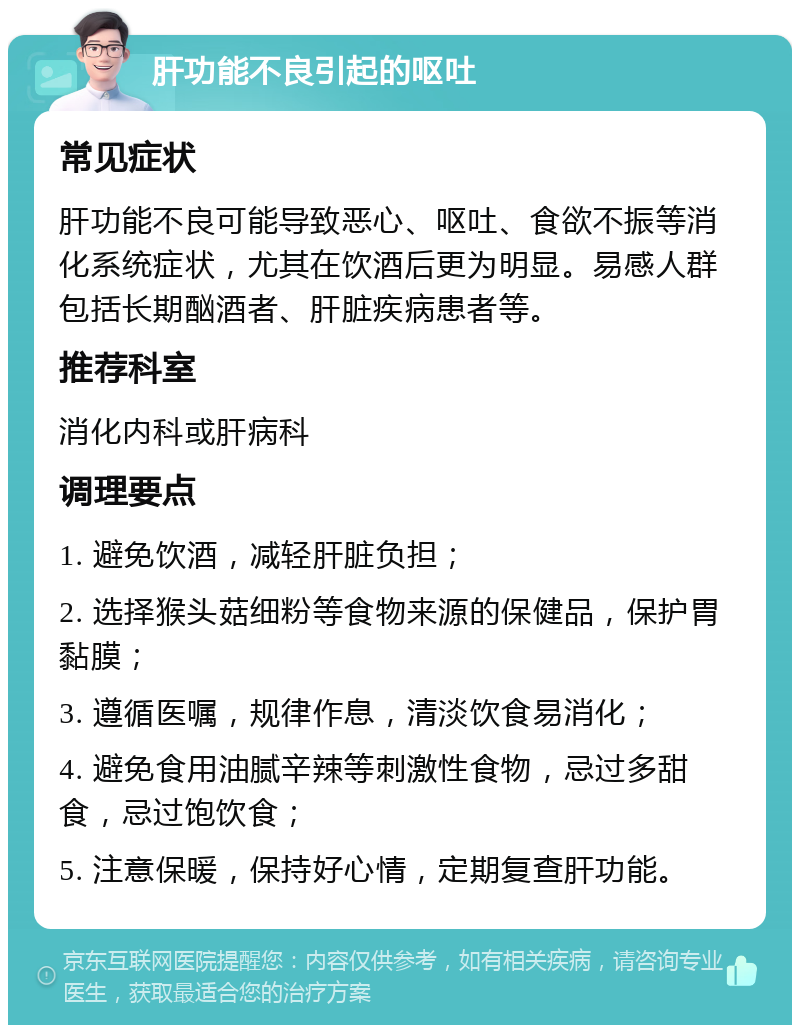 肝功能不良引起的呕吐 常见症状 肝功能不良可能导致恶心、呕吐、食欲不振等消化系统症状，尤其在饮酒后更为明显。易感人群包括长期酗酒者、肝脏疾病患者等。 推荐科室 消化内科或肝病科 调理要点 1. 避免饮酒，减轻肝脏负担； 2. 选择猴头菇细粉等食物来源的保健品，保护胃黏膜； 3. 遵循医嘱，规律作息，清淡饮食易消化； 4. 避免食用油腻辛辣等刺激性食物，忌过多甜食，忌过饱饮食； 5. 注意保暖，保持好心情，定期复查肝功能。